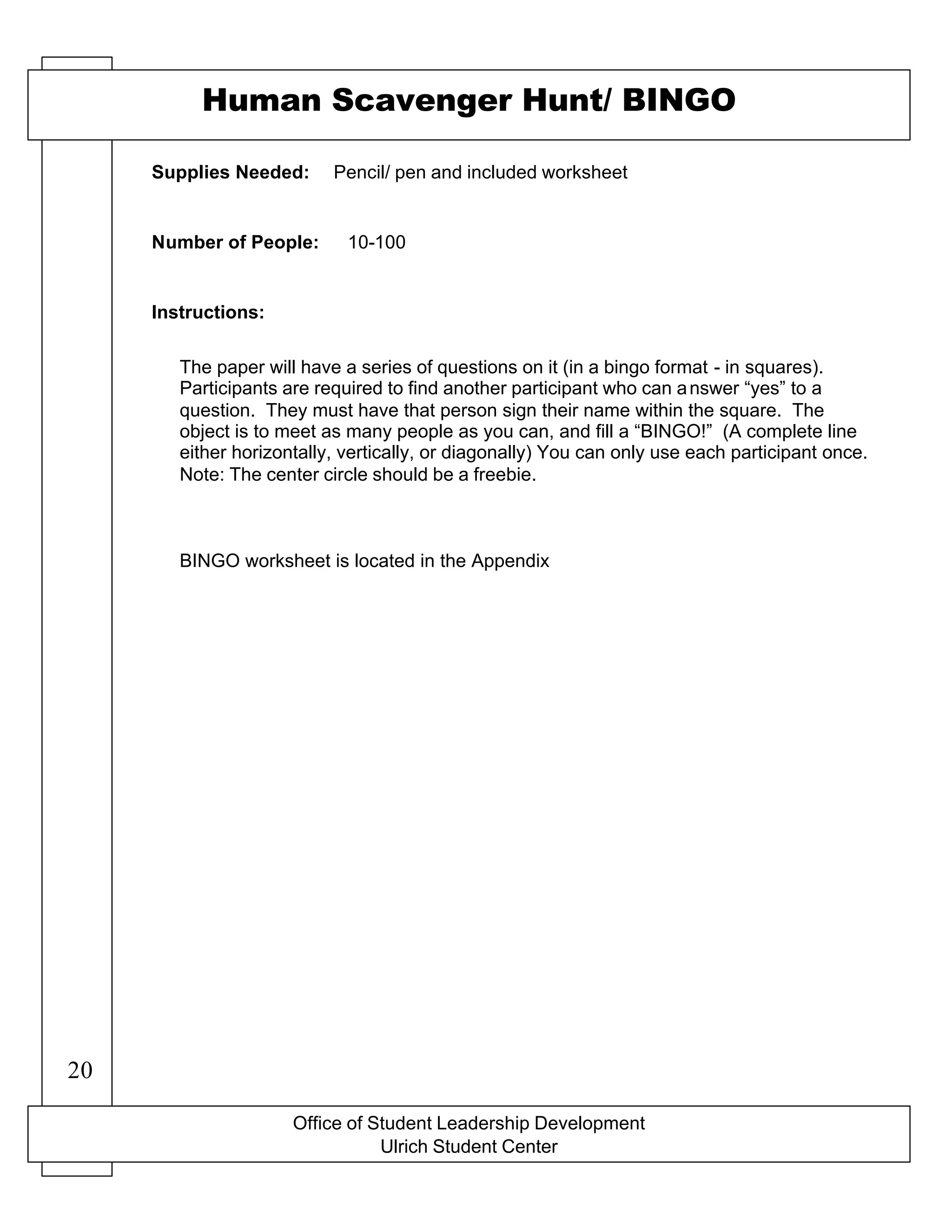 Office of Student Leadership Development
Ulrich Student Center
Supplies Needed:
Number of People:
Instructions:
Human Scavenger Hunt/ BINGO
Pencil/ pen and included worksheet
10-100
The paper will have a series of questions on it (in a bingo format - in squares).
Participants are required to find another participant who can answer “yes” to a
question. They must have that person sign their name within the square. The
object is to meet as many people as you can, and fill a “BINGO!” (A complete line
either horizontally, vertically, or diagonally) You can only use each participant once.
Note: The center circle should be a freebie.
BINGO worksheet is located in the Appendix
20
 