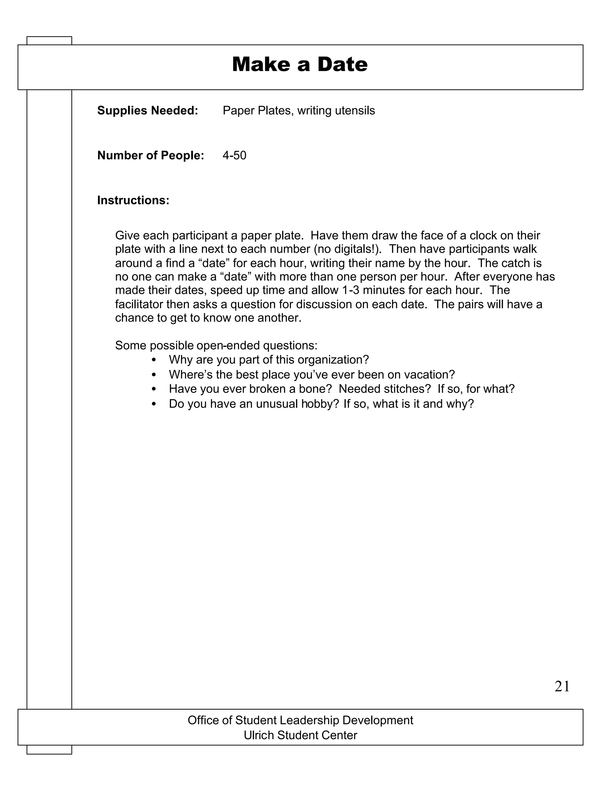 Office of Student Leadership Development
Ulrich Student Center
Supplies Needed:
Number of People:
Instructions:
Make a Date
Paper Plates, writing utensils
4-50
Give each participant a paper plate. Have them draw the face of a clock on their
plate with a line next to each number (no digitals!). Then have participants walk
around a find a “date” for each hour, writing their name by the hour. The catch is
no one can make a “date” with more than one person per hour. After everyone has
made their dates, speed up time and allow 1-3 minutes for each hour. The
facilitator then asks a question for discussion on each date. The pairs will have a
chance to get to know one another.
Some possible open-ended questions:
• Why are you part of this organization?
• Where’s the best place you’ve ever been on vacation?
• Have you ever broken a bone? Needed stitches? If so, for what?
• Do you have an unusual hobby? If so, what is it and why?
21
 
