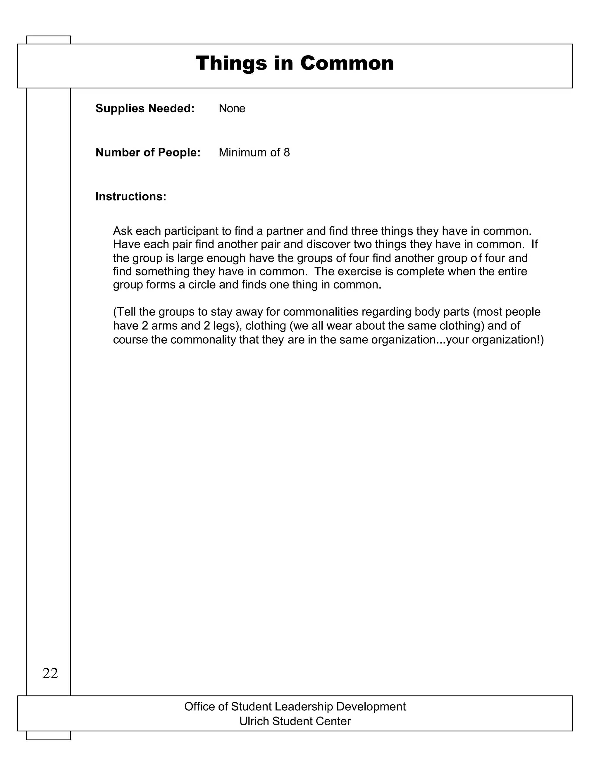 Office of Student Leadership Development
Ulrich Student Center
Supplies Needed:
Number of People:
Instructions:
Things in Common
None
Minimum of 8
Ask each participant to find a partner and find three things they have in common.
Have each pair find another pair and discover two things they have in common. If
the group is large enough have the groups of four find another group of four and
find something they have in common. The exercise is complete when the entire
group forms a circle and finds one thing in common.
(Tell the groups to stay away for commonalities regarding body parts (most people
have 2 arms and 2 legs), clothing (we all wear about the same clothing) and of
course the commonality that they are in the same organization...your organization!)
22
 