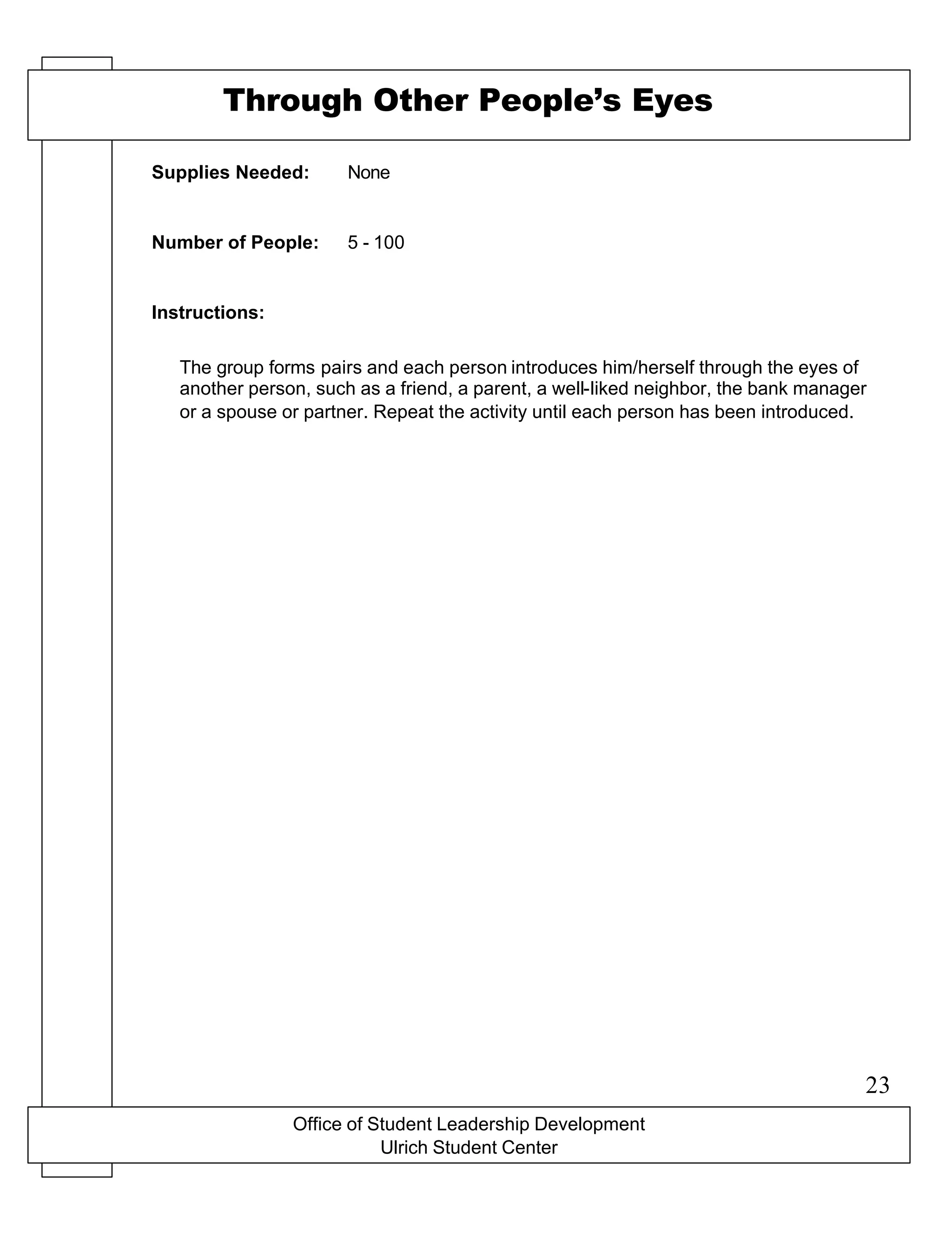 Office of Student Leadership Development
Ulrich Student Center
Supplies Needed:
Number of People:
Instructions:
Through Other People’s Eyes
None
5 - 100
The group forms pairs and each person introduces him/herself through the eyes of
another person, such as a friend, a parent, a well-liked neighbor, the bank manager
or a spouse or partner. Repeat the activity until each person has been introduced.
23
 