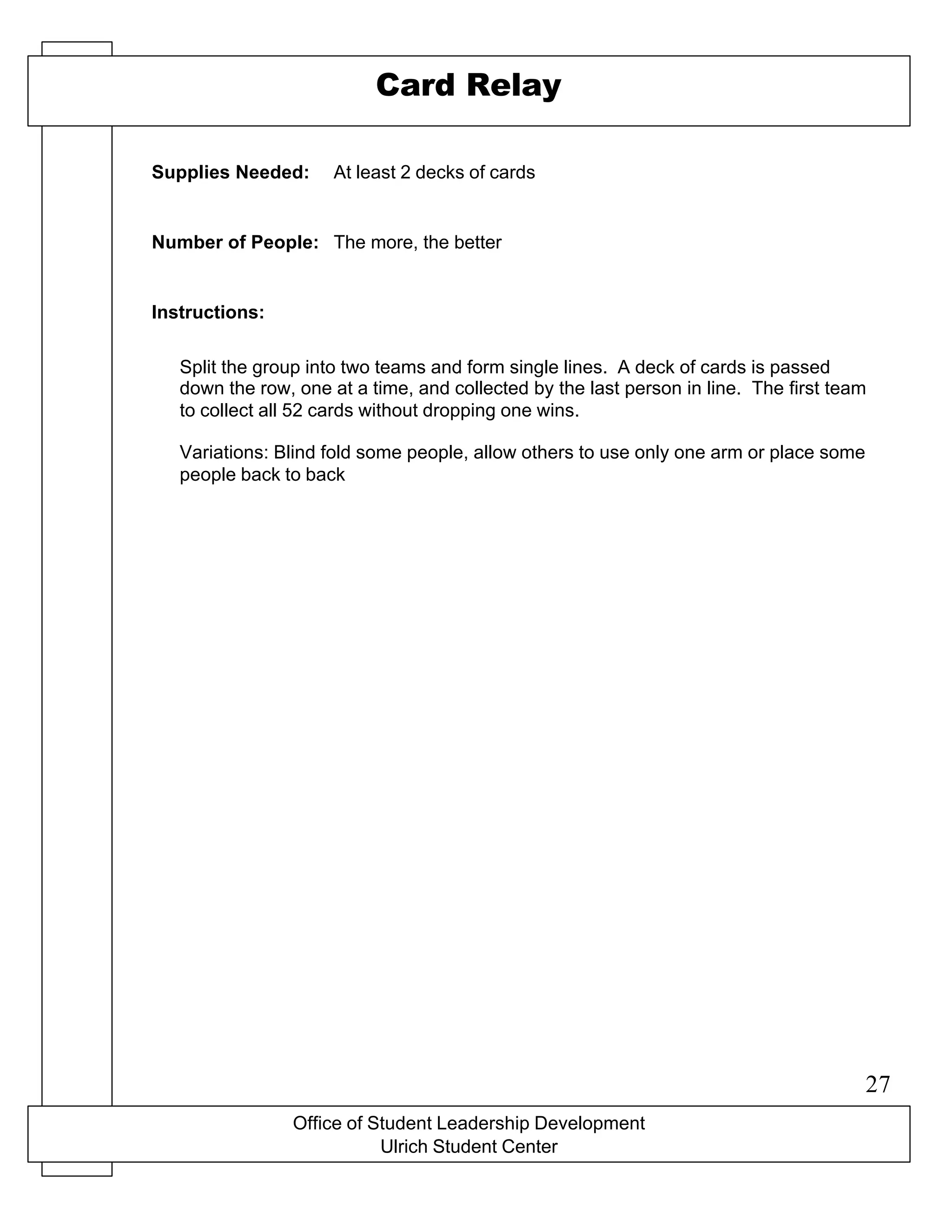 X-O game board drawn on a flip chart
Office of Student Leadership Development
Ulrich Student Center
Supplies Needed:
Number of People:
Instructions:
Card Relay
At least 2 decks of cards
The more, the better
Split the group into two teams and form single lines. A deck of cards is passed
down the row, one at a time, and collected by the last person in line. The first team
to collect all 52 cards without dropping one wins.
Variations: Blind fold some people, allow others to use only one arm or place some
people back to back
27
 