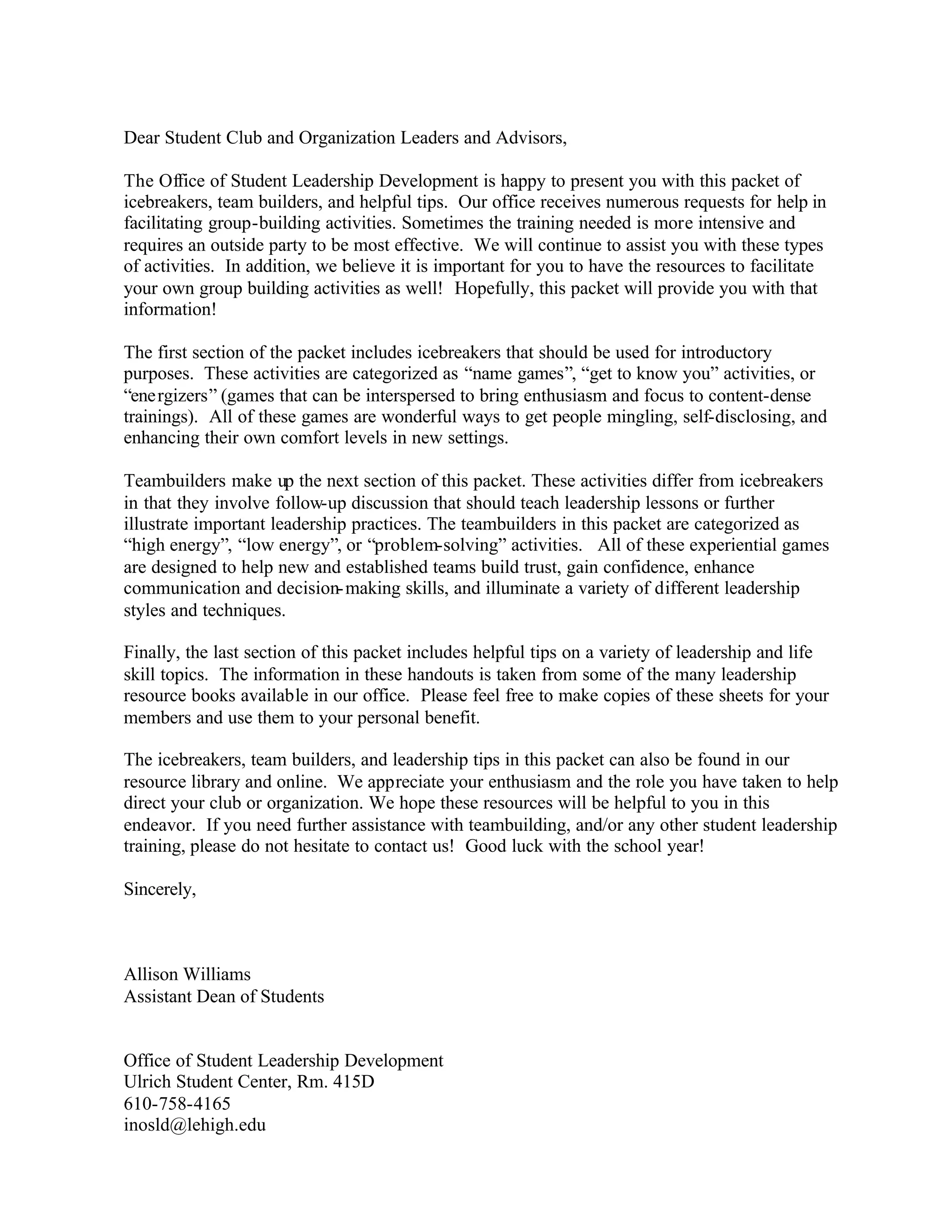 Dear Student Club and Organization Leaders and Advisors,
The Office of Student Leadership Development is happy to present you with this packet of
icebreakers, team builders, and helpful tips. Our office receives numerous requests for help in
facilitating group-building activities. Sometimes the training needed is more intensive and
requires an outside party to be most effective. We will continue to assist you with these types
of activities. In addition, we believe it is important for you to have the resources to facilitate
your own group building activities as well! Hopefully, this packet will provide you with that
information!
The first section of the packet includes icebreakers that should be used for introductory
purposes. These activities are categorized as “name games”, “get to know you” activities, or
“energizers” (games that can be interspersed to bring enthusiasm and focus to content-dense
trainings). All of these games are wonderful ways to get people mingling, self-disclosing, and
enhancing their own comfort levels in new settings.
Teambuilders make up the next section of this packet. These activities differ from icebreakers
in that they involve follow-up discussion that should teach leadership lessons or further
illustrate important leadership practices. The teambuilders in this packet are categorized as
“high energy”, “low energy”, or “problem-solving” activities. All of these experiential games
are designed to help new and established teams build trust, gain confidence, enhance
communication and decision-making skills, and illuminate a variety of different leadership
styles and techniques.
Finally, the last section of this packet includes helpful tips on a variety of leadership and life
skill topics. The information in these handouts is taken from some of the many leadership
resource books available in our office. Please feel free to make copies of these sheets for your
members and use them to your personal benefit.
The icebreakers, team builders, and leadership tips in this packet can also be found in our
resource library and online. We appreciate your enthusiasm and the role you have taken to help
direct your club or organization. We hope these resources will be helpful to you in this
endeavor. If you need further assistance with teambuilding, and/or any other student leadership
training, please do not hesitate to contact us! Good luck with the school year!
Sincerely,
Allison Williams
Assistant Dean of Students
Office of Student Leadership Development
Ulrich Student Center, Rm. 415D
610-758-4165
inosld@lehigh.edu
 