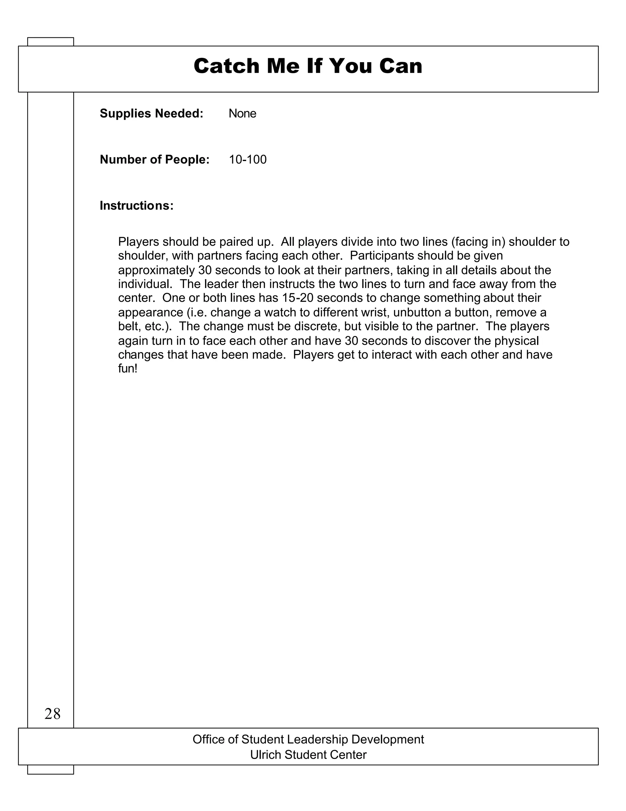Office of Student Leadership Development
Ulrich Student Center
Supplies Needed:
Number of People:
Instructions:
Catch Me If You Can
None
10-100
Players should be paired up. All players divide into two lines (facing in) shoulder to
shoulder, with partners facing each other. Participants should be given
approximately 30 seconds to look at their partners, taking in all details about the
individual. The leader then instructs the two lines to turn and face away from the
center. One or both lines has 15-20 seconds to change something about their
appearance (i.e. change a watch to different wrist, unbutton a button, remove a
belt, etc.). The change must be discrete, but visible to the partner. The players
again turn in to face each other and have 30 seconds to discover the physical
changes that have been made. Players get to interact with each other and have
fun!
28
 