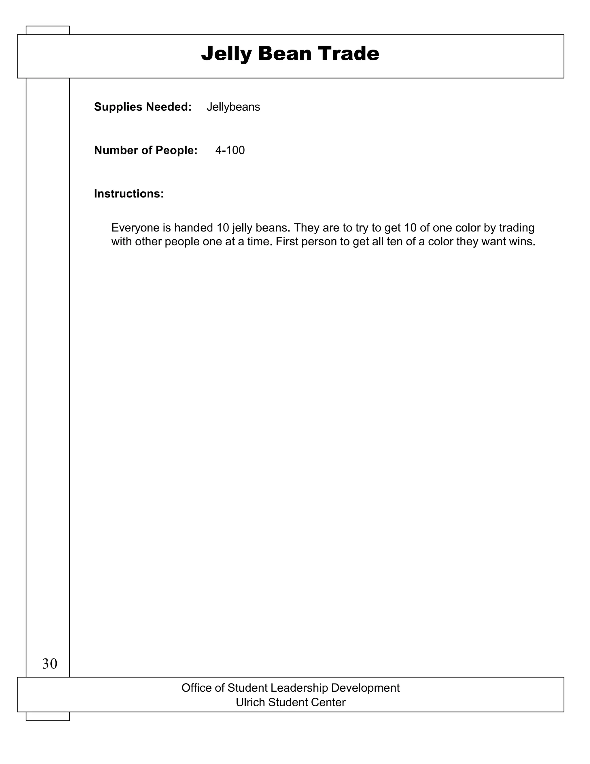 Office of Student Leadership Development
Ulrich Student Center
Supplies Needed:
Number of People:
Instructions:
Jelly Bean Trade
Jellybeans
4-100
Everyone is handed 10 jelly beans. They are to try to get 10 of one color by trading
with other people one at a time. First person to get all ten of a color they want wins.
30
 