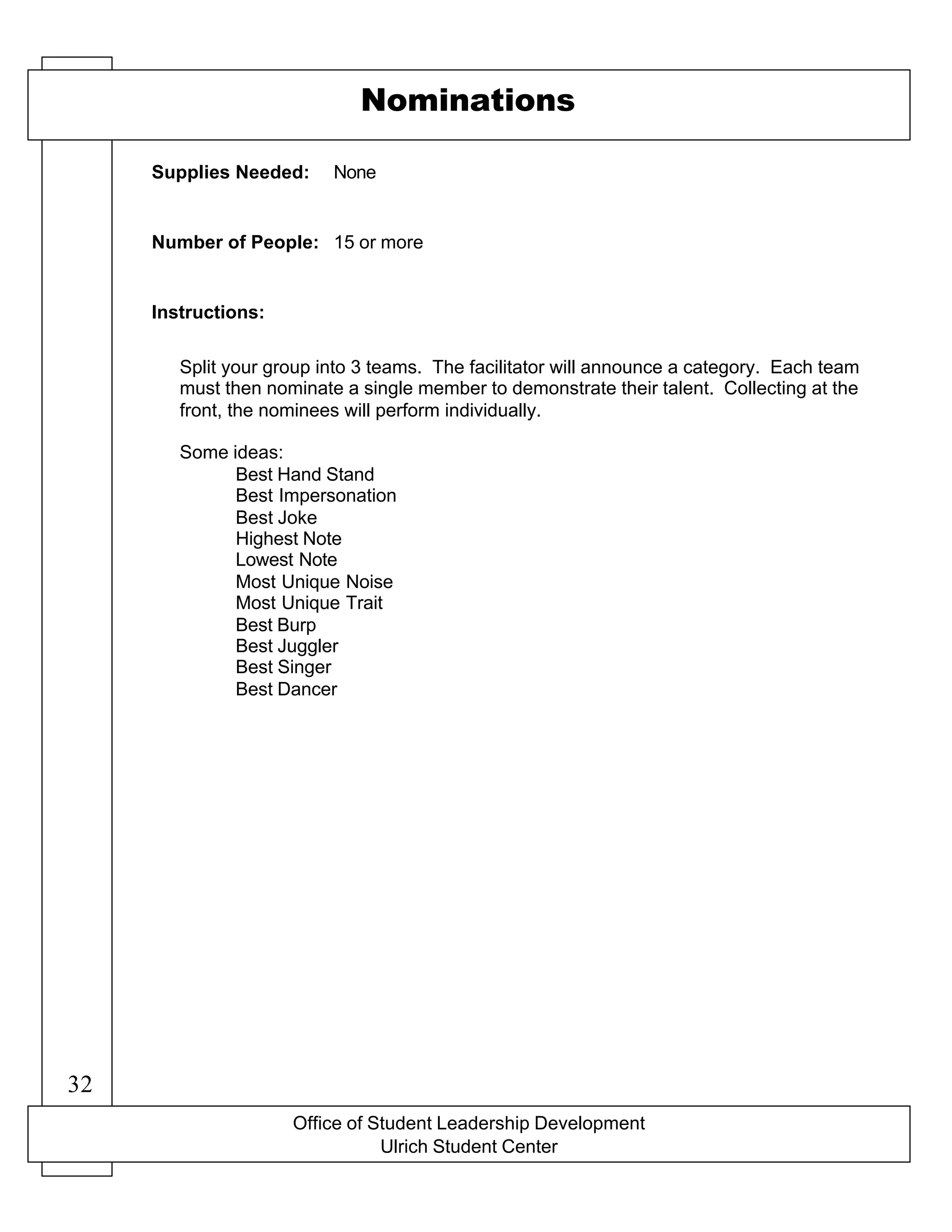 Office of Student Leadership Development
Ulrich Student Center
Supplies Needed:
Number of People:
Instructions:
Nominations
None
15 or more
Split your group into 3 teams. The facilitator will announce a category. Each team
must then nominate a single member to demonstrate their talent. Collecting at the
front, the nominees will perform individually.
Some ideas:
Best Hand Stand
Best Impersonation
Best Joke
Highest Note
Lowest Note
Most Unique Noise
Most Unique Trait
Best Burp
Best Juggler
Best Singer
Best Dancer
32
 