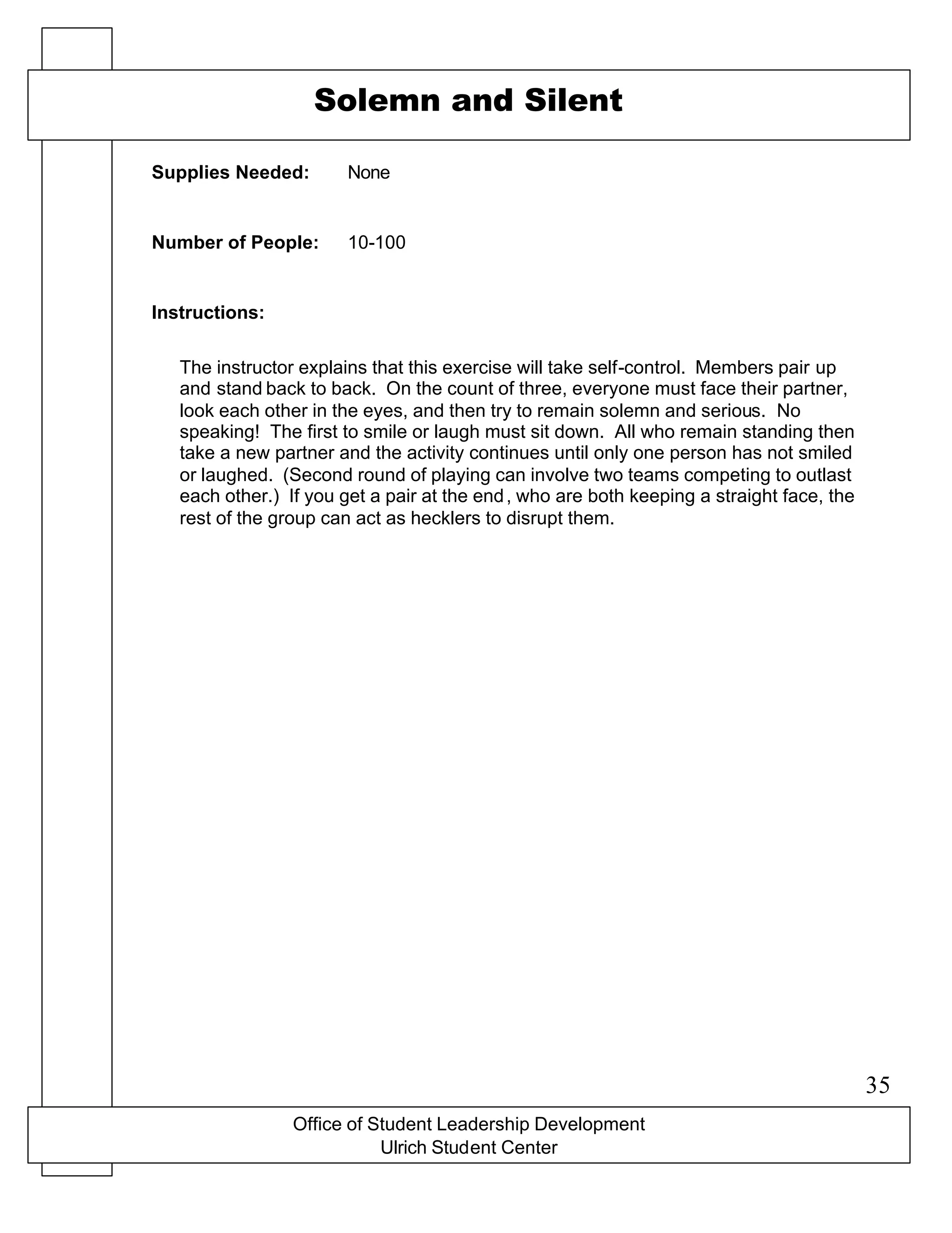 Office of Student Leadership Development
Ulrich Student Center
Supplies Needed:
Number of People:
Instructions:
Solemn and Silent
None
10-100
The instructor explains that this exercise will take self-control. Members pair up
and stand back to back. On the count of three, everyone must face their partner,
look each other in the eyes, and then try to remain solemn and serious. No
speaking! The first to smile or laugh must sit down. All who remain standing then
take a new partner and the activity continues until only one person has not smiled
or laughed. (Second round of playing can involve two teams competing to outlast
each other.) If you get a pair at the end, who are both keeping a straight face, the
rest of the group can act as hecklers to disrupt them.
35
 