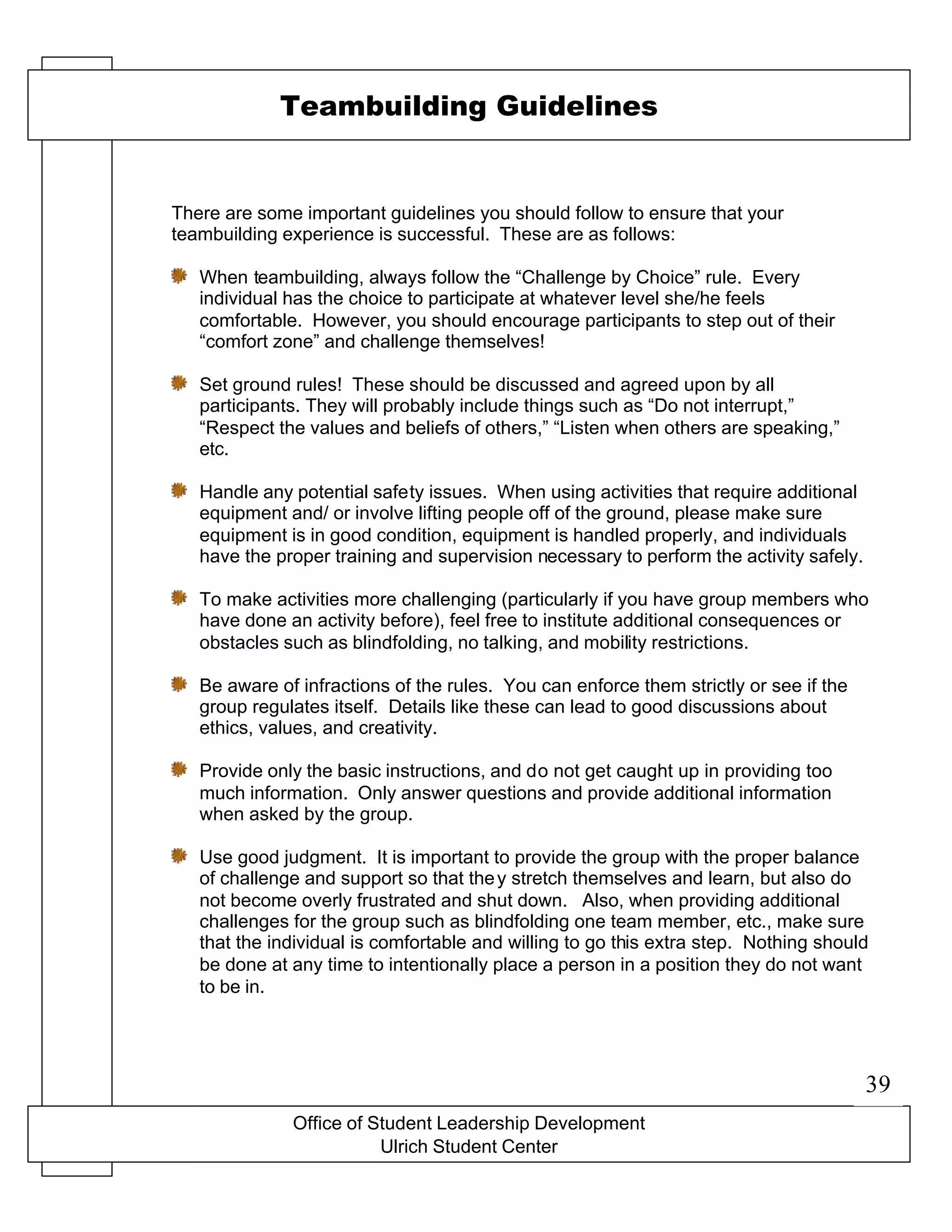 Office of Student Leadership Development
Ulrich Student Center
Teambuilding Guidelines
There are some important guidelines you should follow to ensure that your
teambuilding experience is successful. These are as follows:
When teambuilding, always follow the “Challenge by Choice” rule. Every
individual has the choice to participate at whatever level she/he feels
comfortable. However, you should encourage participants to step out of their
“comfort zone” and challenge themselves!
Set ground rules! These should be discussed and agreed upon by all
participants. They will probably include things such as “Do not interrupt,”
“Respect the values and beliefs of others,” “Listen when others are speaking,”
etc.
Handle any potential safety issues. When using activities that require additional
equipment and/ or involve lifting people off of the ground, please make sure
equipment is in good condition, equipment is handled properly, and individuals
have the proper training and supervision necessary to perform the activity safely.
To make activities more challenging (particularly if you have group members who
have done an activity before), feel free to institute additional consequences or
obstacles such as blindfolding, no talking, and mobility restrictions.
Be aware of infractions of the rules. You can enforce them strictly or see if the
group regulates itself. Details like these can lead to good discussions about
ethics, values, and creativity.
Provide only the basic instructions, and do not get caught up in providing too
much information. Only answer questions and provide additional information
when asked by the group.
Use good judgment. It is important to provide the group with the proper balance
of challenge and support so that they stretch themselves and learn, but also do
not become overly frustrated and shut down. Also, when providing additional
challenges for the group such as blindfolding one team member, etc., make sure
that the individual is comfortable and willing to go this extra step. Nothing should
be done at any time to intentionally place a person in a position they do not want
to be in.
39
 