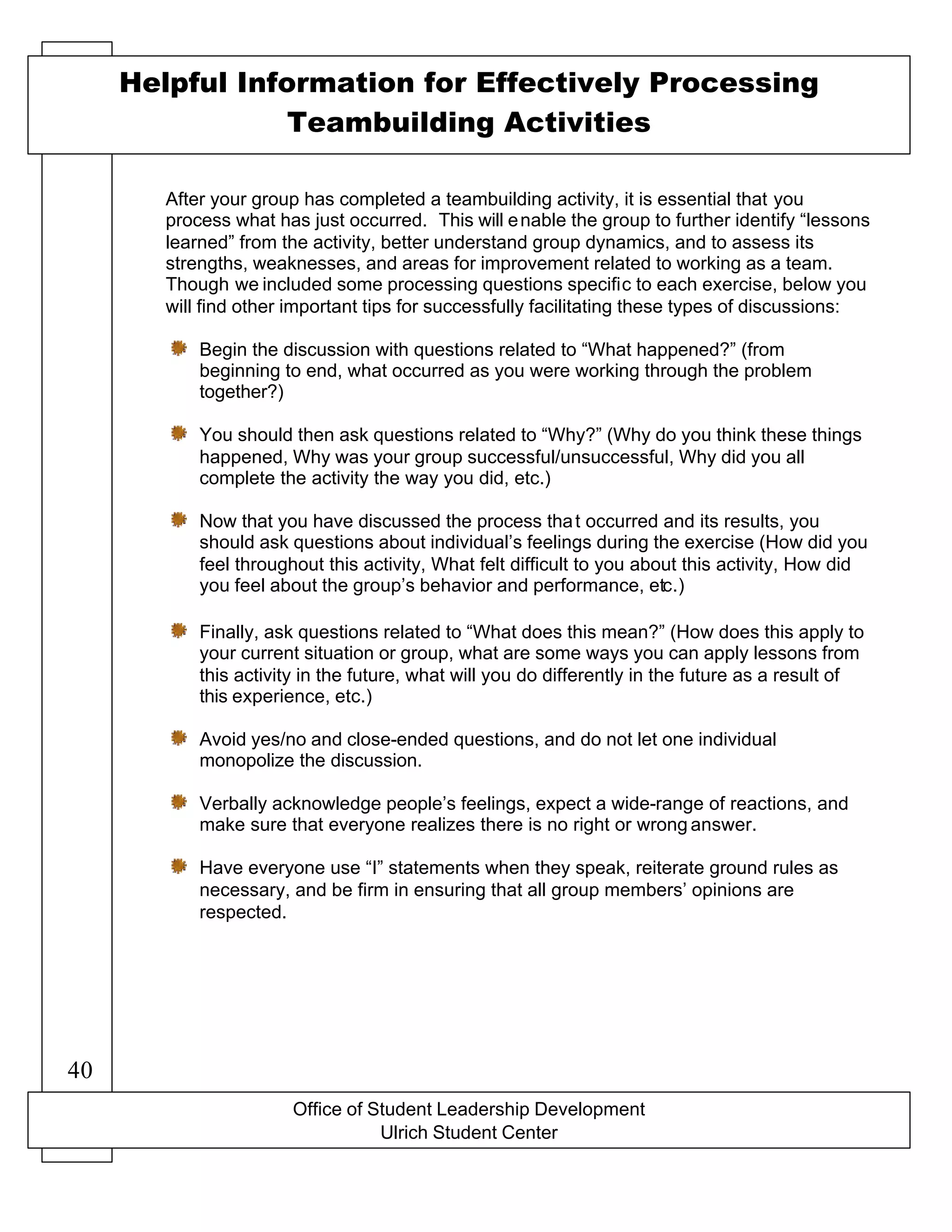 Office of Student Leadership Development
Ulrich Student Center
Helpful Information for Effectively Processing
Teambuilding Activities
After your group has completed a teambuilding activity, it is essential that you
process what has just occurred. This will enable the group to further identify “lessons
learned” from the activity, better understand group dynamics, and to assess its
strengths, weaknesses, and areas for improvement related to working as a team.
Though we included some processing questions specific to each exercise, below you
will find other important tips for successfully facilitating these types of discussions:
Begin the discussion with questions related to “What happened?” (from
beginning to end, what occurred as you were working through the problem
together?)
You should then ask questions related to “Why?” (Why do you think these things
happened, Why was your group successful/unsuccessful, Why did you all
complete the activity the way you did, etc.)
Now that you have discussed the process that occurred and its results, you
should ask questions about individual’s feelings during the exercise (How did you
feel throughout this activity, What felt difficult to you about this activity, How did
you feel about the group’s behavior and performance, etc.)
Finally, ask questions related to “What does this mean?” (How does this apply to
your current situation or group, what are some ways you can apply lessons from
this activity in the future, what will you do differently in the future as a result of
this experience, etc.)
Avoid yes/no and close-ended questions, and do not let one individual
monopolize the discussion.
Verbally acknowledge people’s feelings, expect a wide-range of reactions, and
make sure that everyone realizes there is no right or wrong answer.
Have everyone use “I” statements when they speak, reiterate ground rules as
necessary, and be firm in ensuring that all group members’ opinions are
respected.
40
 