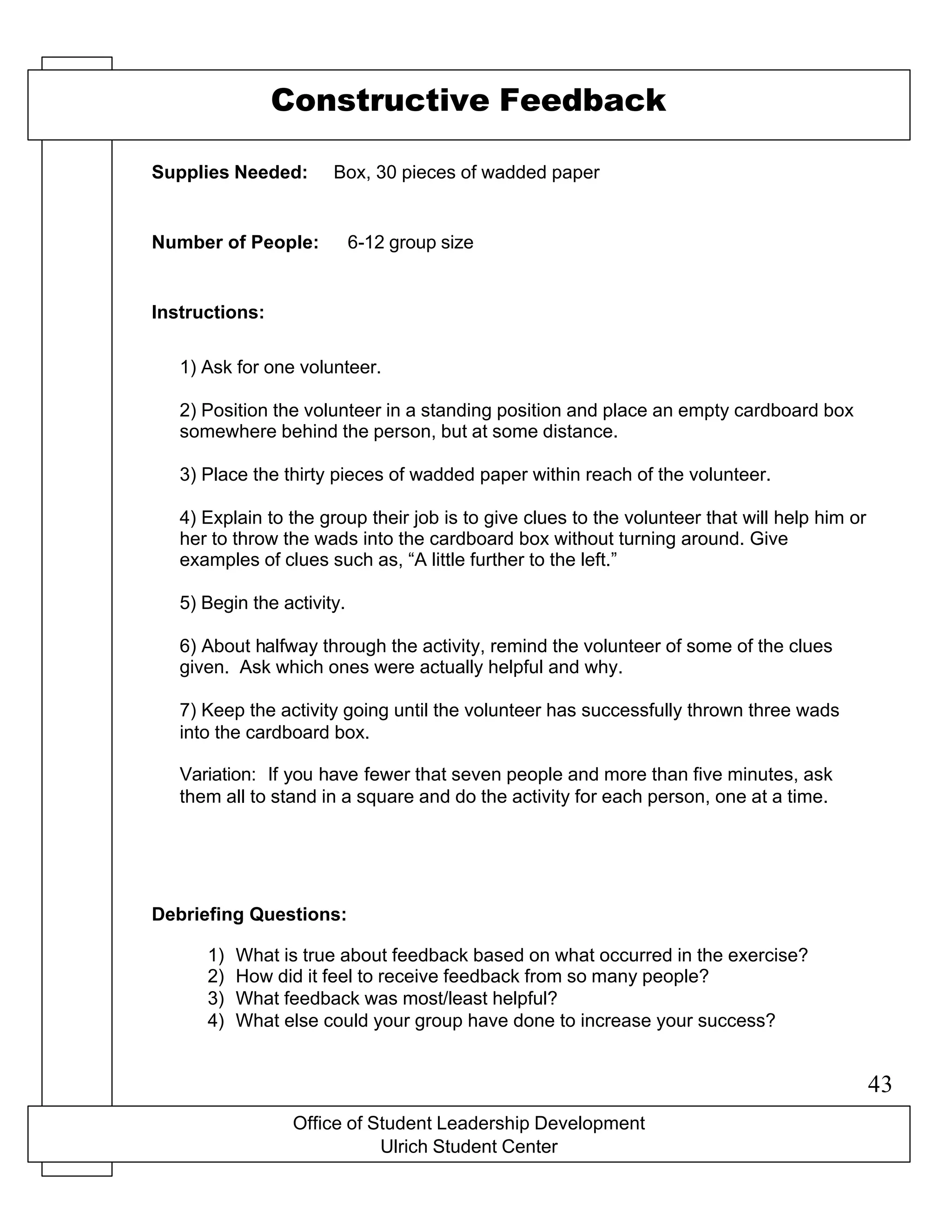 Office of Student Leadership Development
Ulrich Student Center
Supplies Needed:
Number of People:
Instructions:
Debriefing Questions:
Constructive Feedback
Box, 30 pieces of wadded paper
6-12 group size
1) Ask for one volunteer.
2) Position the volunteer in a standing position and place an empty cardboard box
somewhere behind the person, but at some distance.
3) Place the thirty pieces of wadded paper within reach of the volunteer.
4) Explain to the group their job is to give clues to the volunteer that will help him or
her to throw the wads into the cardboard box without turning around. Give
examples of clues such as, “A little further to the left.”
5) Begin the activity.
6) About halfway through the activity, remind the volunteer of some of the clues
given. Ask which ones were actually helpful and why.
7) Keep the activity going until the volunteer has successfully thrown three wads
into the cardboard box.
Variation: If you have fewer that seven people and more than five minutes, ask
them all to stand in a square and do the activity for each person, one at a time.
1) What is true about feedback based on what occurred in the exercise?
2) How did it feel to receive feedback from so many people?
3) What feedback was most/least helpful?
4) What else could your group have done to increase your success?
43
 