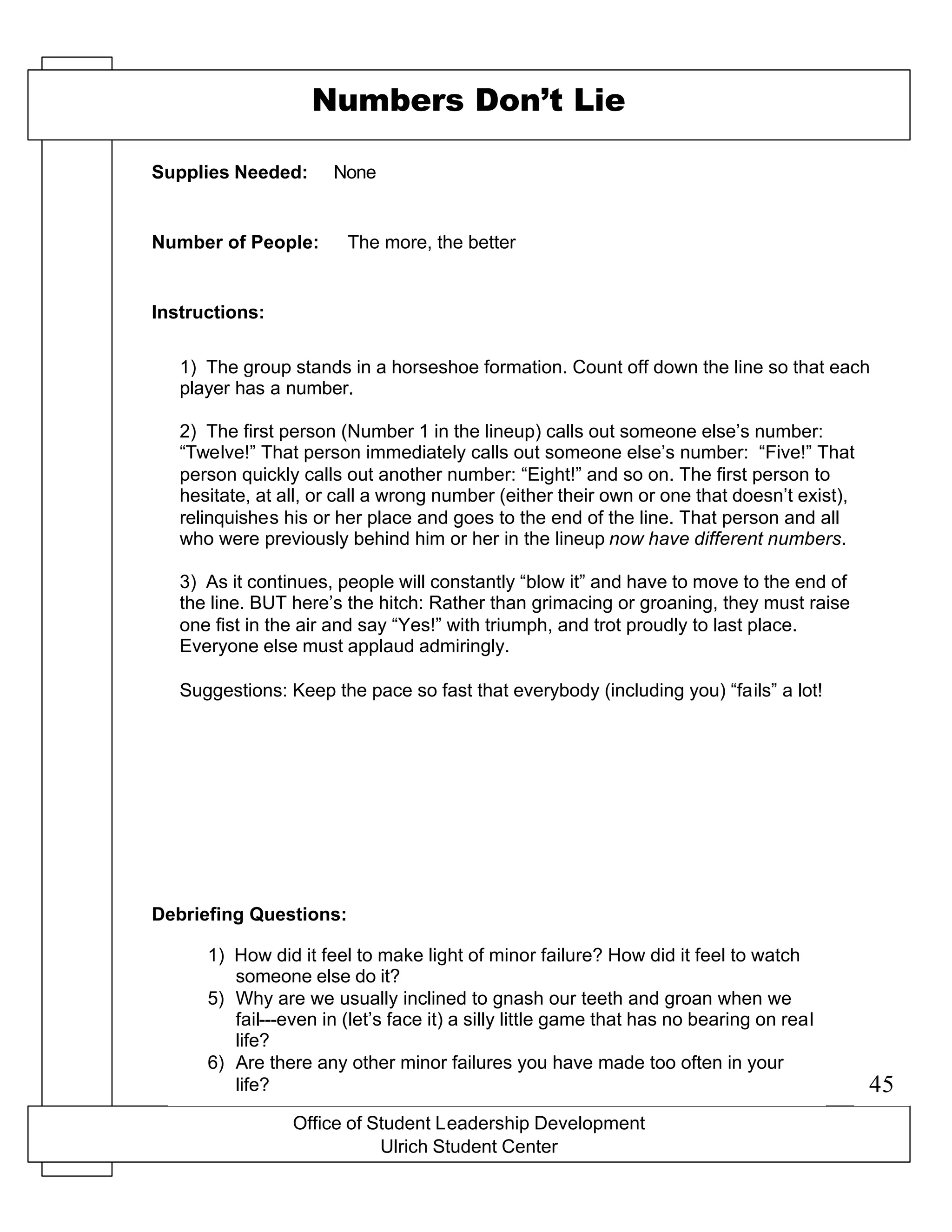 Office of Student Leadership Development
Ulrich Student Center
Supplies Needed:
Number of People:
Instructions:
Debriefing Questions:
Numbers Don’t Lie
None
The more, the better
1) The group stands in a horseshoe formation. Count off down the line so that each
player has a number.
2) The first person (Number 1 in the lineup) calls out someone else’s number:
“Twelve!” That person immediately calls out someone else’s number: “Five!” That
person quickly calls out another number: “Eight!” and so on. The first person to
hesitate, at all, or call a wrong number (either their own or one that doesn’t exist),
relinquishes his or her place and goes to the end of the line. That person and all
who were previously behind him or her in the lineup now have different numbers.
3) As it continues, people will constantly “blow it” and have to move to the end of
the line. BUT here’s the hitch: Rather than grimacing or groaning, they must raise
one fist in the air and say “Yes!” with triumph, and trot proudly to last place.
Everyone else must applaud admiringly.
Suggestions: Keep the pace so fast that everybody (including you) “fails” a lot!
1) How did it feel to make light of minor failure? How did it feel to watch
someone else do it?
5) Why are we usually inclined to gnash our teeth and groan when we
fail---even in (let’s face it) a silly little game that has no bearing on real
life?
6) Are there any other minor failures you have made too often in your
life? 45
 