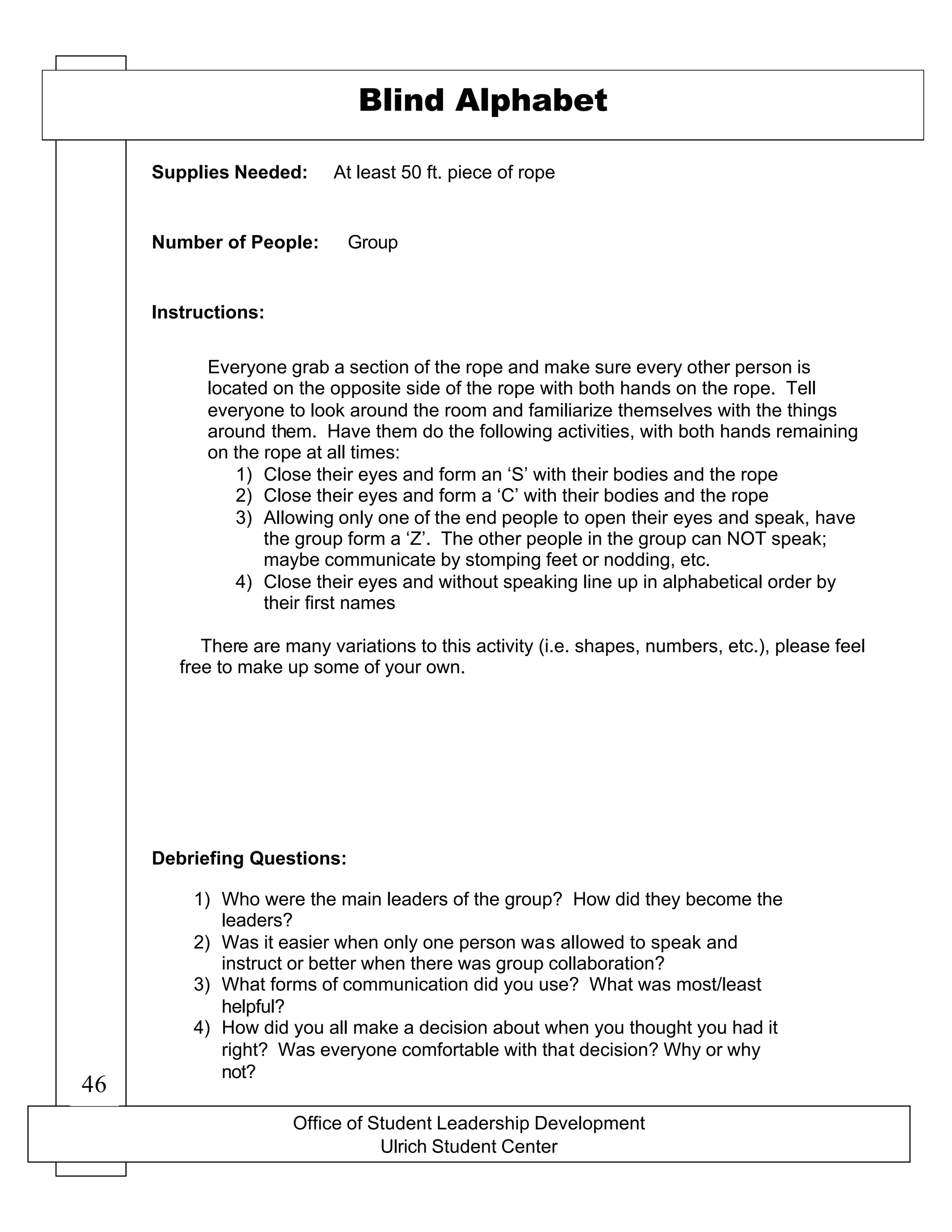 Office of Student Leadership Development
Ulrich Student Center
Supplies Needed:
Number of People:
Instructions:
Debriefing Questions:
Blind Alphabet
At least 50 ft. piece of rope
Group
Everyone grab a section of the rope and make sure every other person is
located on the opposite side of the rope with both hands on the rope. Tell
everyone to look around the room and familiarize themselves with the things
around them. Have them do the following activities, with both hands remaining
on the rope at all times:
1) Close their eyes and form an ‘S’ with their bodies and the rope
2) Close their eyes and form a ‘C’ with their bodies and the rope
3) Allowing only one of the end people to open their eyes and speak, have
the group form a ‘Z’. The other people in the group can NOT speak;
maybe communicate by stomping feet or nodding, etc.
4) Close their eyes and without speaking line up in alphabetical order by
their first names
There are many variations to this activity (i.e. shapes, numbers, etc.), please feel
free to make up some of your own.
1) Who were the main leaders of the group? How did they become the
leaders?
2) Was it easier when only one person was allowed to speak and
instruct or better when there was group collaboration?
3) What forms of communication did you use? What was most/least
helpful?
4) How did you all make a decision about when you thought you had it
right? Was everyone comfortable with that decision? Why or why
not?
46
 