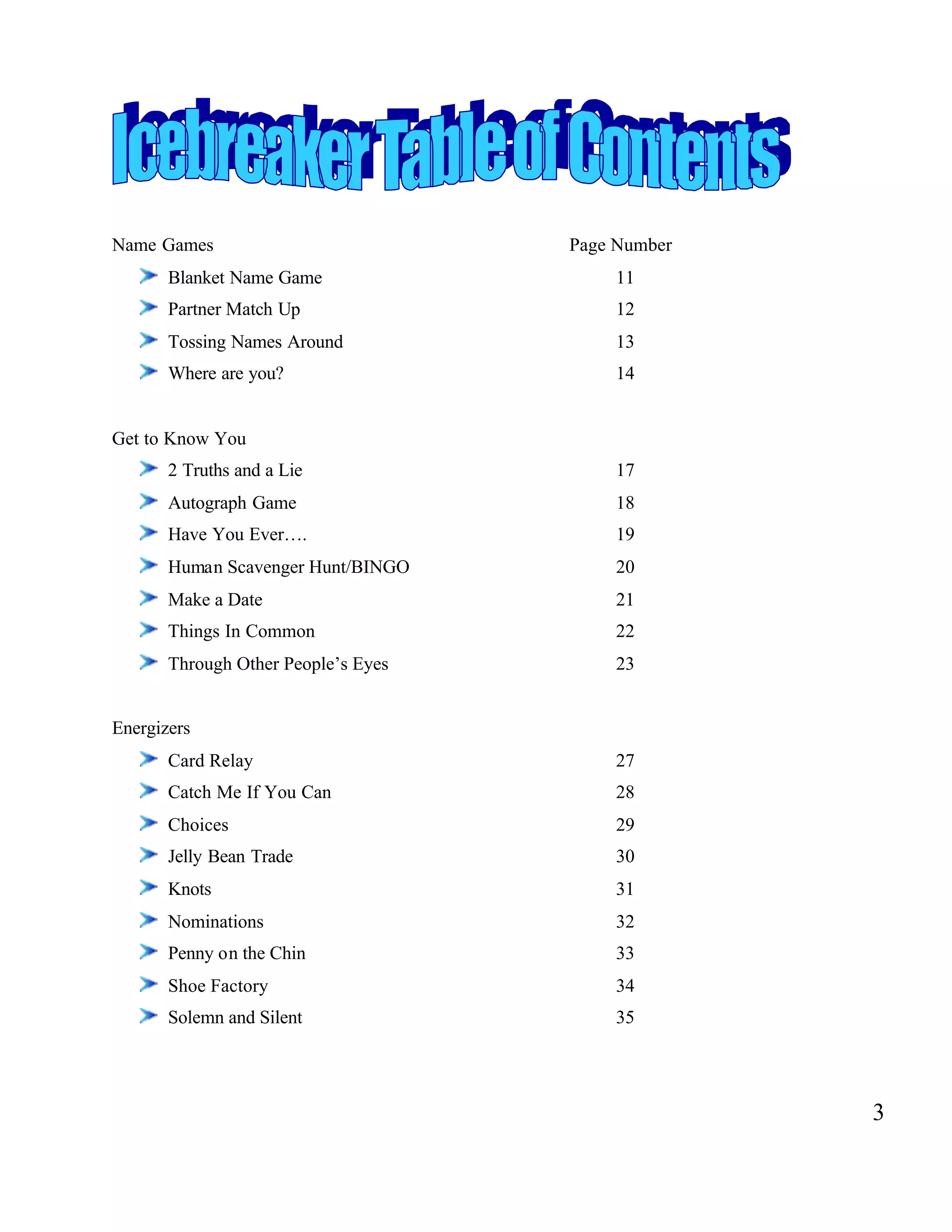 Name Games Page Number
Blanket Name Game 11
Partner Match Up 12
Tossing Names Around 13
Where are you? 14
Get to Know You
2 Truths and a Lie 17
Autograph Game 18
Have You Ever…. 19
Human Scavenger Hunt/BINGO 20
Make a Date 21
Things In Common 22
Through Other People’s Eyes 23
Energizers
Card Relay 27
Catch Me If You Can 28
Choices 29
Jelly Bean Trade 30
Knots 31
Nominations 32
Penny on the Chin 33
Shoe Factory 34
Solemn and Silent 35
3
 