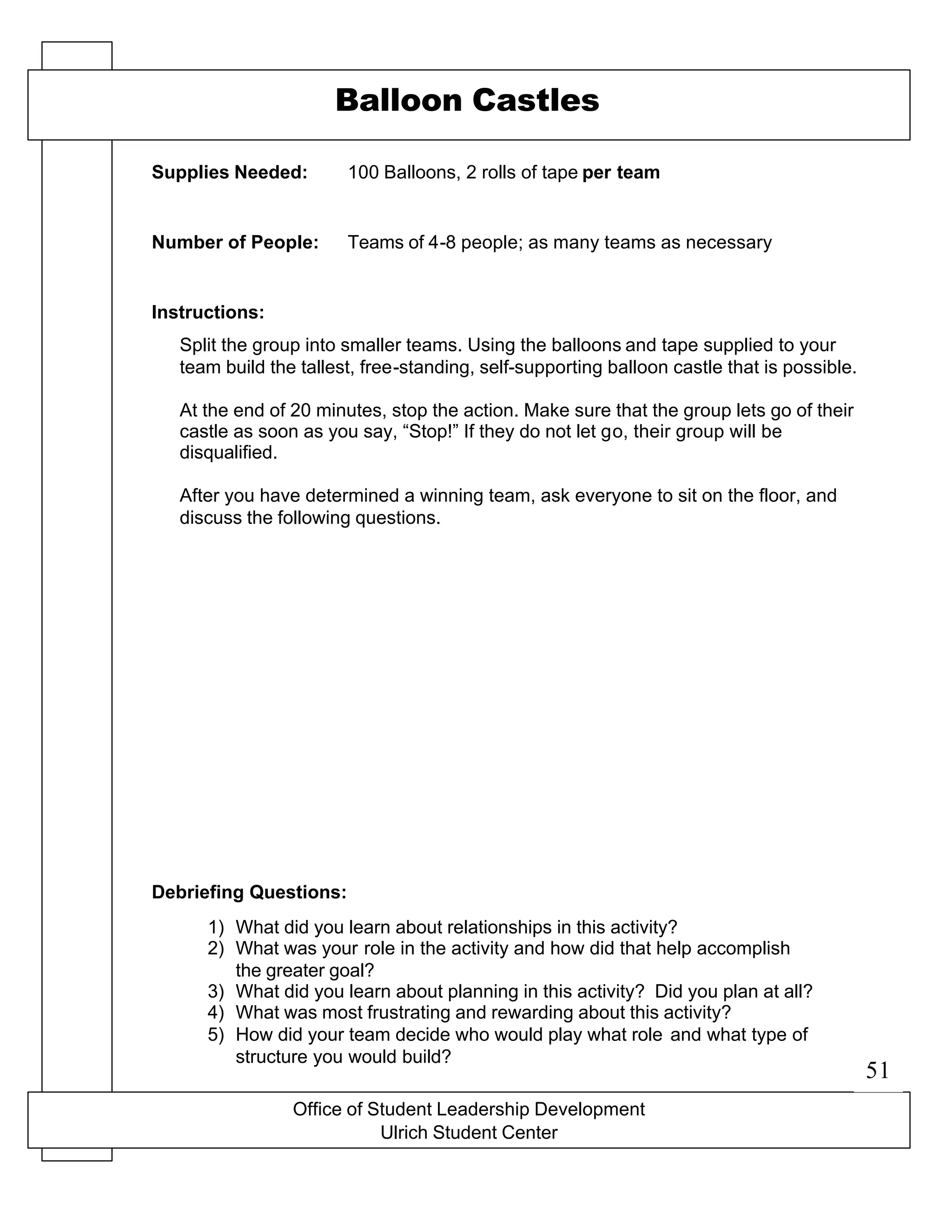 Office of Student Leadership Development
Ulrich Student Center
Supplies Needed:
Number of People:
Instructions:
Debriefing Questions:
Balloon Castles
100 Balloons, 2 rolls of tape per team
Teams of 4-8 people; as many teams as necessary
Split the group into smaller teams. Using the balloons and tape supplied to your
team build the tallest, free-standing, self-supporting balloon castle that is possible.
At the end of 20 minutes, stop the action. Make sure that the group lets go of their
castle as soon as you say, “Stop!” If they do not let go, their group will be
disqualified.
After you have determined a winning team, ask everyone to sit on the floor, and
discuss the following questions.
1) What did you learn about relationships in this activity?
2) What was your role in the activity and how did that help accomplish
the greater goal?
3) What did you learn about planning in this activity? Did you plan at all?
4) What was most frustrating and rewarding about this activity?
5) How did your team decide who would play what role and what type of
structure you would build?
51
 