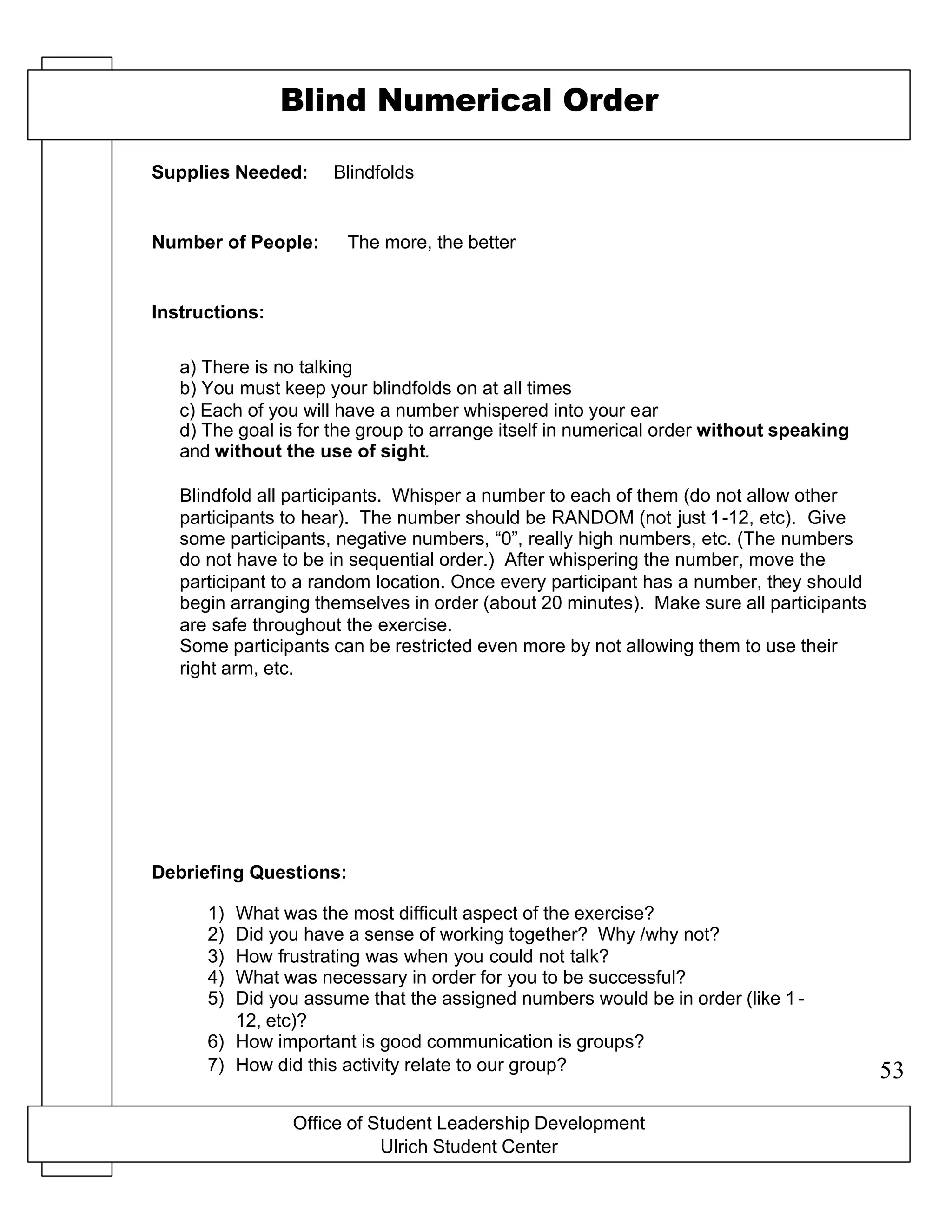 Office of Student Leadership Development
Ulrich Student Center
Supplies Needed:
Number of People:
Instructions:
Debriefing Questions:
Blind Numerical Order
Blindfolds
The more, the better
a) There is no talking
b) You must keep your blindfolds on at all times
c) Each of you will have a number whispered into your ear
d) The goal is for the group to arrange itself in numerical order without speaking
and without the use of sight.
Blindfold all participants. Whisper a number to each of them (do not allow other
participants to hear). The number should be RANDOM (not just 1-12, etc). Give
some participants, negative numbers, “0”, really high numbers, etc. (The numbers
do not have to be in sequential order.) After whispering the number, move the
participant to a random location. Once every participant has a number, they should
begin arranging themselves in order (about 20 minutes). Make sure all participants
are safe throughout the exercise.
Some participants can be restricted even more by not allowing them to use their
right arm, etc.
1) What was the most difficult aspect of the exercise?
2) Did you have a sense of working together? Why /why not?
3) How frustrating was when you could not talk?
4) What was necessary in order for you to be successful?
5) Did you assume that the assigned numbers would be in order (like 1-
12, etc)?
6) How important is good communication is groups?
7) How did this activity relate to our group? 53
 