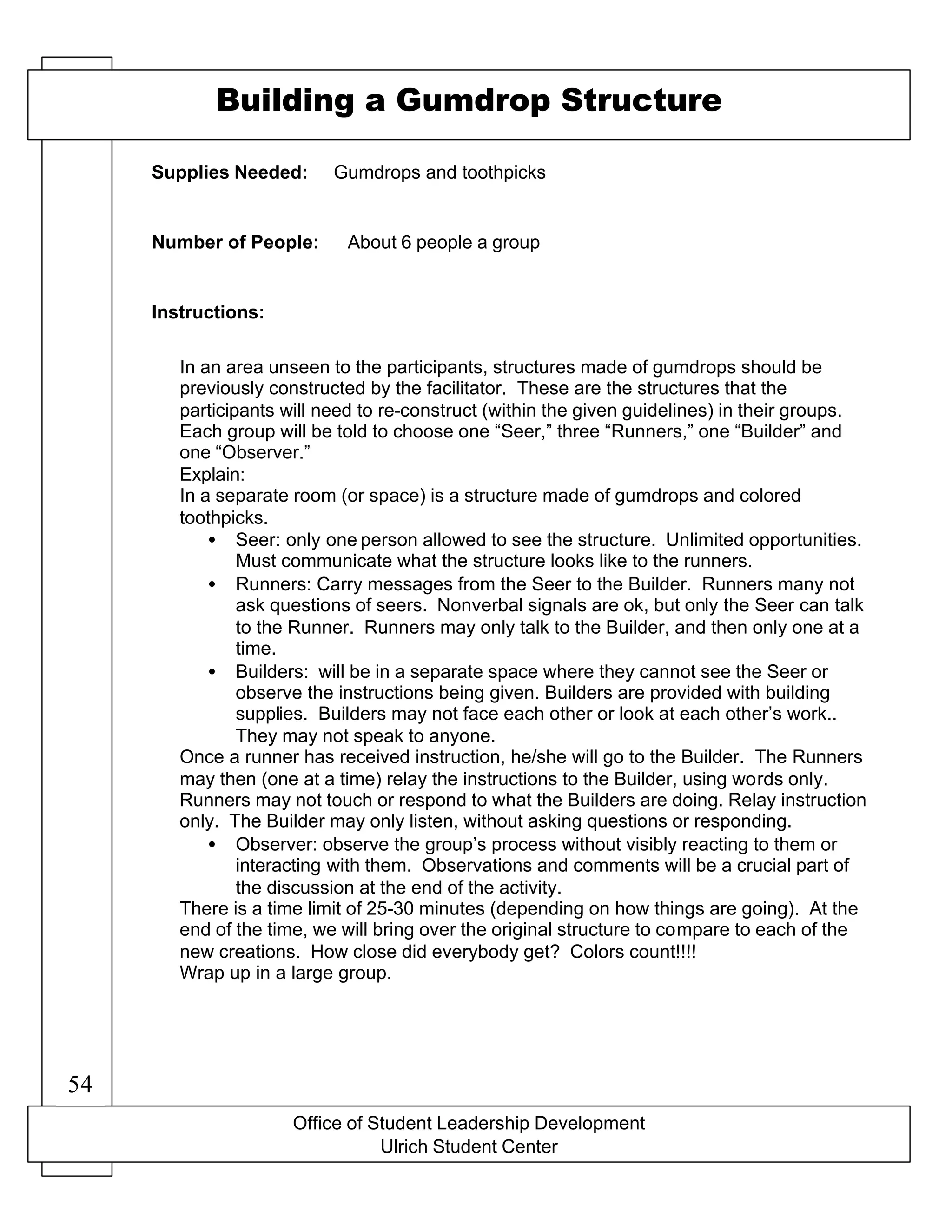 Supplies Needed:
Number of People:
Instructions:
Building a Gumdrop Structure
Gumdrops and toothpicks
About 6 people a group
In an area unseen to the participants, structures made of gumdrops should be
previously constructed by the facilitator. These are the structures that the
participants will need to re-construct (within the given guidelines) in their groups.
Each group will be told to choose one “Seer,” three “Runners,” one “Builder” and
one “Observer.”
Explain:
In a separate room (or space) is a structure made of gumdrops and colored
toothpicks.
• Seer: only one person allowed to see the structure. Unlimited opportunities.
Must communicate what the structure looks like to the runners.
• Runners: Carry messages from the Seer to the Builder. Runners many not
ask questions of seers. Nonverbal signals are ok, but only the Seer can talk
to the Runner. Runners may only talk to the Builder, and then only one at a
time.
• Builders: will be in a separate space where they cannot see the Seer or
observe the instructions being given. Builders are provided with building
supplies. Builders may not face each other or look at each other’s work..
They may not speak to anyone.
Once a runner has received instruction, he/she will go to the Builder. The Runners
may then (one at a time) relay the instructions to the Builder, using words only.
Runners may not touch or respond to what the Builders are doing. Relay instruction
only. The Builder may only listen, without asking questions or responding.
• Observer: observe the group’s process without visibly reacting to them or
interacting with them. Observations and comments will be a crucial part of
the discussion at the end of the activity.
There is a time limit of 25-30 minutes (depending on how things are going). At the
end of the time, we will bring over the original structure to compare to each of the
new creations. How close did everybody get? Colors count!!!!
Wrap up in a large group.
Office of Student Leadership Development
Ulrich Student Center
54
 
