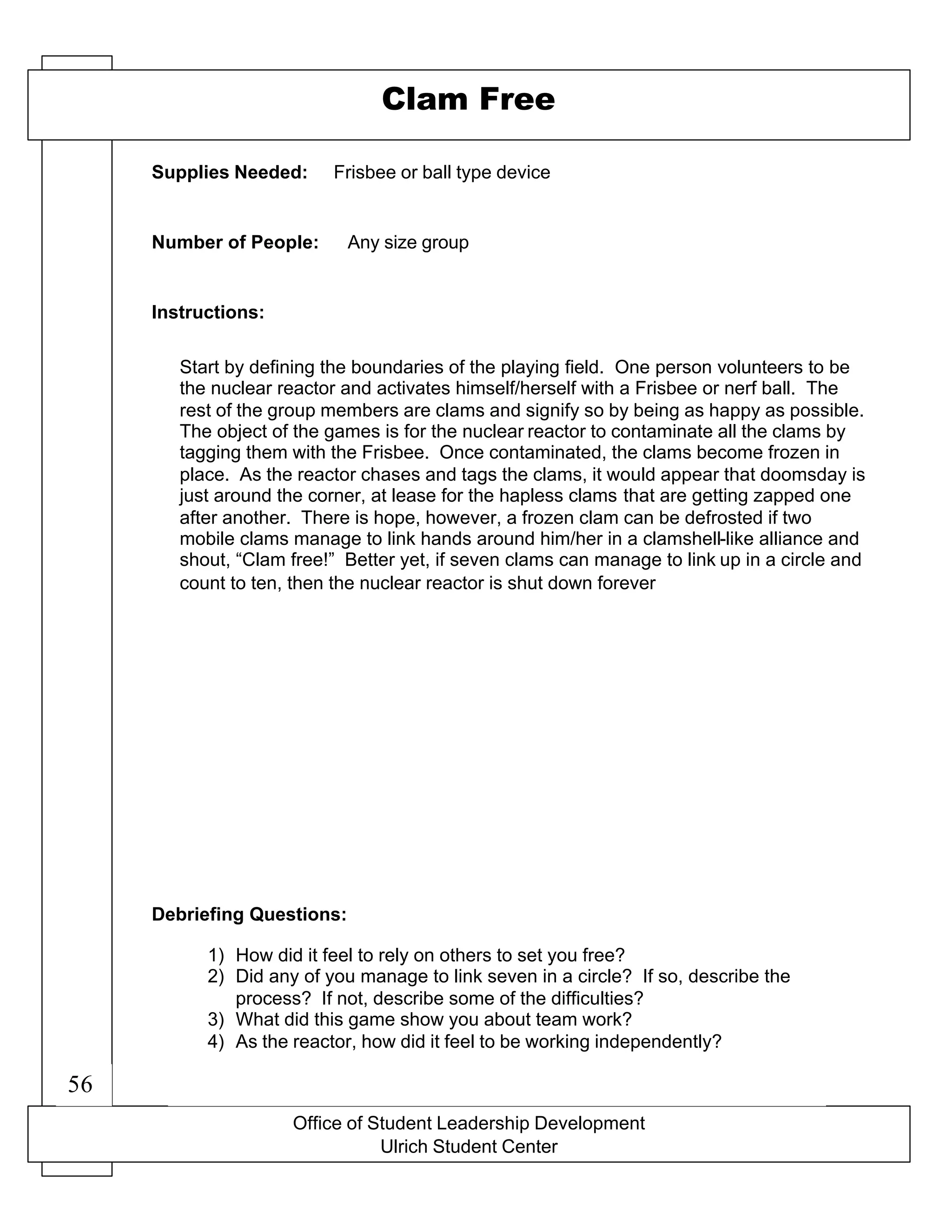 56
Office of Student Leadership Development
Ulrich Student Center
Supplies Needed:
Number of People:
Instructions:
Debriefing Questions:
Clam Free
Frisbee or ball type device
Any size group
Start by defining the boundaries of the playing field. One person volunteers to be
the nuclear reactor and activates himself/herself with a Frisbee or nerf ball. The
rest of the group members are clams and signify so by being as happy as possible.
The object of the games is for the nuclear reactor to contaminate all the clams by
tagging them with the Frisbee. Once contaminated, the clams become frozen in
place. As the reactor chases and tags the clams, it would appear that doomsday is
just around the corner, at lease for the hapless clams that are getting zapped one
after another. There is hope, however, a frozen clam can be defrosted if two
mobile clams manage to link hands around him/her in a clamshell-like alliance and
shout, “Clam free!” Better yet, if seven clams can manage to link up in a circle and
count to ten, then the nuclear reactor is shut down forever
1) How did it feel to rely on others to set you free?
2) Did any of you manage to link seven in a circle? If so, describe the
process? If not, describe some of the difficulties?
3) What did this game show you about team work?
4) As the reactor, how did it feel to be working independently?
56
 