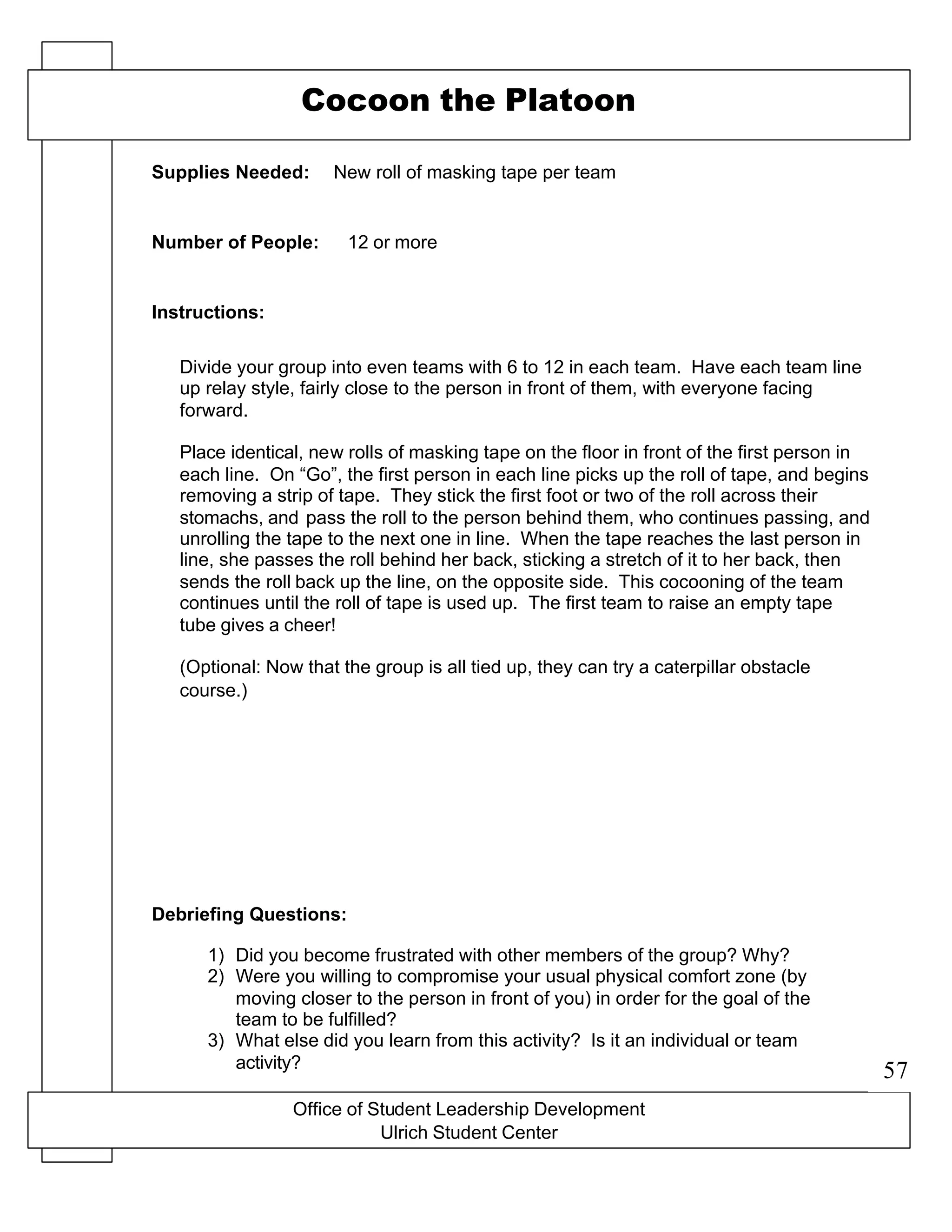 Office of Student Leadership Development
Ulrich Student Center
Supplies Needed:
Number of People:
Instructions:
Debriefing Questions:
Cocoon the Platoon
New roll of masking tape per team
12 or more
Divide your group into even teams with 6 to 12 in each team. Have each team line
up relay style, fairly close to the person in front of them, with everyone facing
forward.
Place identical, new rolls of masking tape on the floor in front of the first person in
each line. On “Go”, the first person in each line picks up the roll of tape, and begins
removing a strip of tape. They stick the first foot or two of the roll across their
stomachs, and pass the roll to the person behind them, who continues passing, and
unrolling the tape to the next one in line. When the tape reaches the last person in
line, she passes the roll behind her back, sticking a stretch of it to her back, then
sends the roll back up the line, on the opposite side. This cocooning of the team
continues until the roll of tape is used up. The first team to raise an empty tape
tube gives a cheer!
(Optional: Now that the group is all tied up, they can try a caterpillar obstacle
course.)
1) Did you become frustrated with other members of the group? Why?
2) Were you willing to compromise your usual physical comfort zone (by
moving closer to the person in front of you) in order for the goal of the
team to be fulfilled?
3) What else did you learn from this activity? Is it an individual or team
activity?
57
 