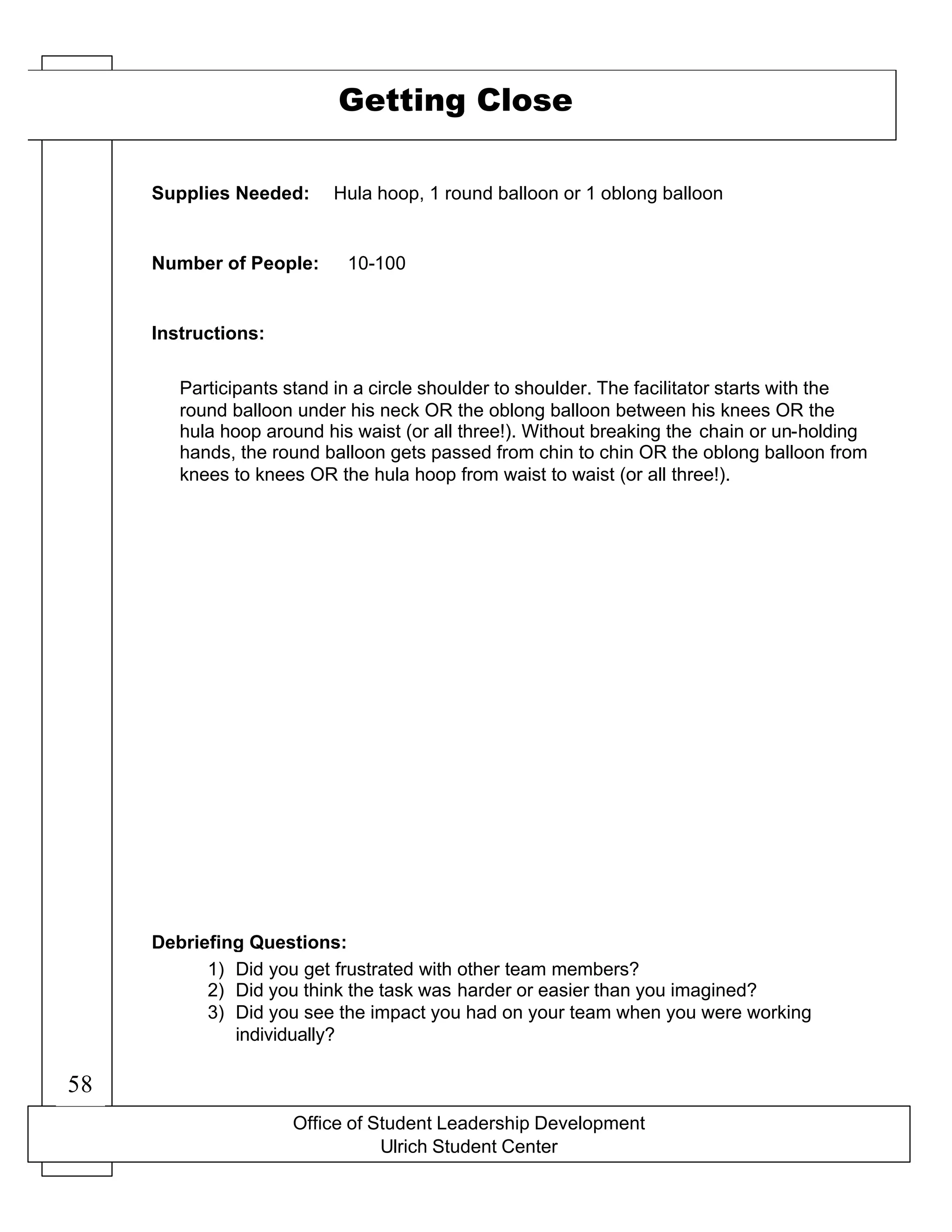 Office of Student Leadership Development
Ulrich Student Center
Supplies Needed:
Number of People:
Instructions:
Debriefing Questions:
Getting Close
Hula hoop, 1 round balloon or 1 oblong balloon
10-100
Participants stand in a circle shoulder to shoulder. The facilitator starts with the
round balloon under his neck OR the oblong balloon between his knees OR the
hula hoop around his waist (or all three!). Without breaking the chain or un-holding
hands, the round balloon gets passed from chin to chin OR the oblong balloon from
knees to knees OR the hula hoop from waist to waist (or all three!).
1) Did you get frustrated with other team members?
2) Did you think the task was harder or easier than you imagined?
3) Did you see the impact you had on your team when you were working
individually?
58
 