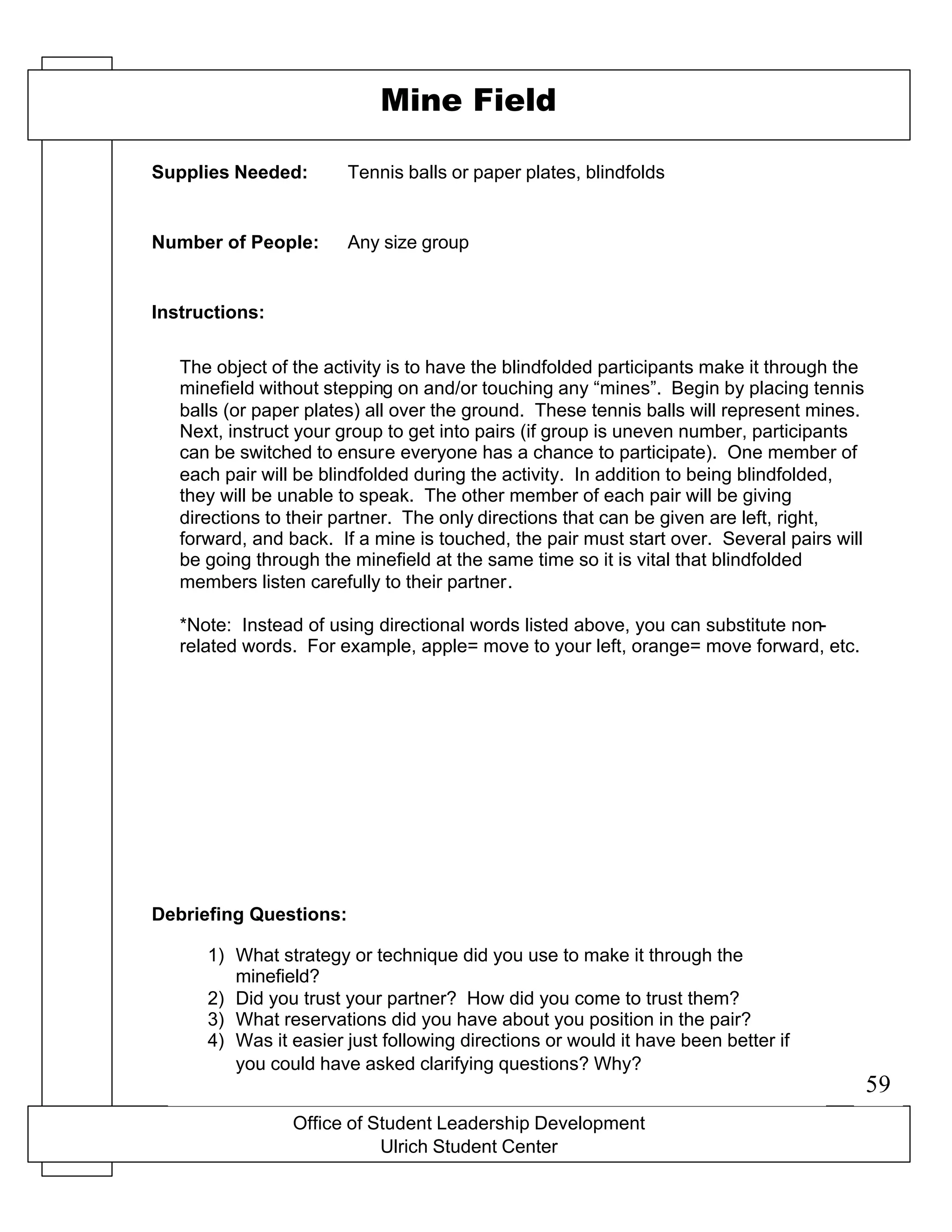 Office of Student Leadership Development
Ulrich Student Center
Supplies Needed:
Number of People:
Instructions:
Debriefing Questions:
Mine Field
Tennis balls or paper plates, blindfolds
Any size group
The object of the activity is to have the blindfolded participants make it through the
minefield without stepping on and/or touching any “mines”. Begin by placing tennis
balls (or paper plates) all over the ground. These tennis balls will represent mines.
Next, instruct your group to get into pairs (if group is uneven number, participants
can be switched to ensure everyone has a chance to participate). One member of
each pair will be blindfolded during the activity. In addition to being blindfolded,
they will be unable to speak. The other member of each pair will be giving
directions to their partner. The only directions that can be given are left, right,
forward, and back. If a mine is touched, the pair must start over. Several pairs will
be going through the minefield at the same time so it is vital that blindfolded
members listen carefully to their partner.
*Note: Instead of using directional words listed above, you can substitute non-
related words. For example, apple= move to your left, orange= move forward, etc.
1) What strategy or technique did you use to make it through the
minefield?
2) Did you trust your partner? How did you come to trust them?
3) What reservations did you have about you position in the pair?
4) Was it easier just following directions or would it have been better if
you could have asked clarifying questions? Why?
59
 