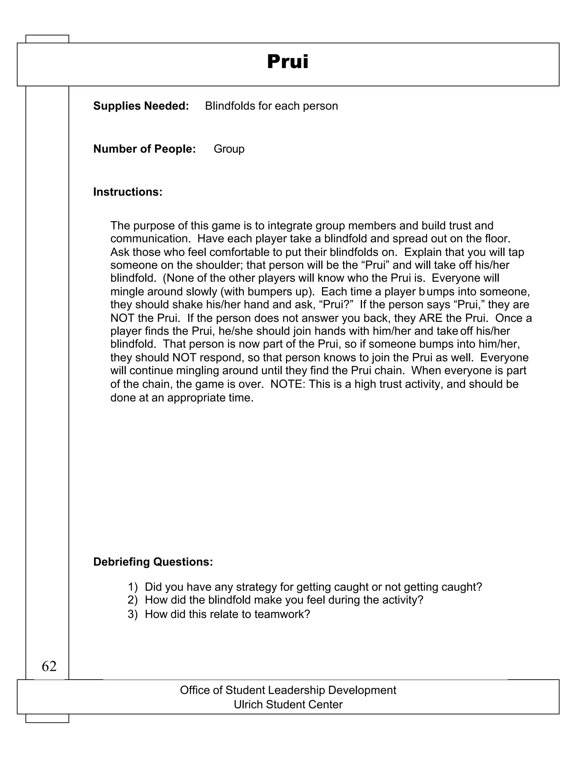 Office of Student Leadership Development
Ulrich Student Center
Supplies Needed:
Number of People:
Instructions:
Debriefing Questions:
Prui
Blindfolds for each person
Group
The purpose of this game is to integrate group members and build trust and
communication. Have each player take a blindfold and spread out on the floor.
Ask those who feel comfortable to put their blindfolds on. Explain that you will tap
someone on the shoulder; that person will be the “Prui” and will take off his/her
blindfold. (None of the other players will know who the Prui is. Everyone will
mingle around slowly (with bumpers up). Each time a player bumps into someone,
they should shake his/her hand and ask, “Prui?” If the person says “Prui,” they are
NOT the Prui. If the person does not answer you back, they ARE the Prui. Once a
player finds the Prui, he/she should join hands with him/her and take off his/her
blindfold. That person is now part of the Prui, so if someone bumps into him/her,
they should NOT respond, so that person knows to join the Prui as well. Everyone
will continue mingling around until they find the Prui chain. When everyone is part
of the chain, the game is over. NOTE: This is a high trust activity, and should be
done at an appropriate time.
1) Did you have any strategy for getting caught or not getting caught?
2) How did the blindfold make you feel during the activity?
3) How did this relate to teamwork?
62
 