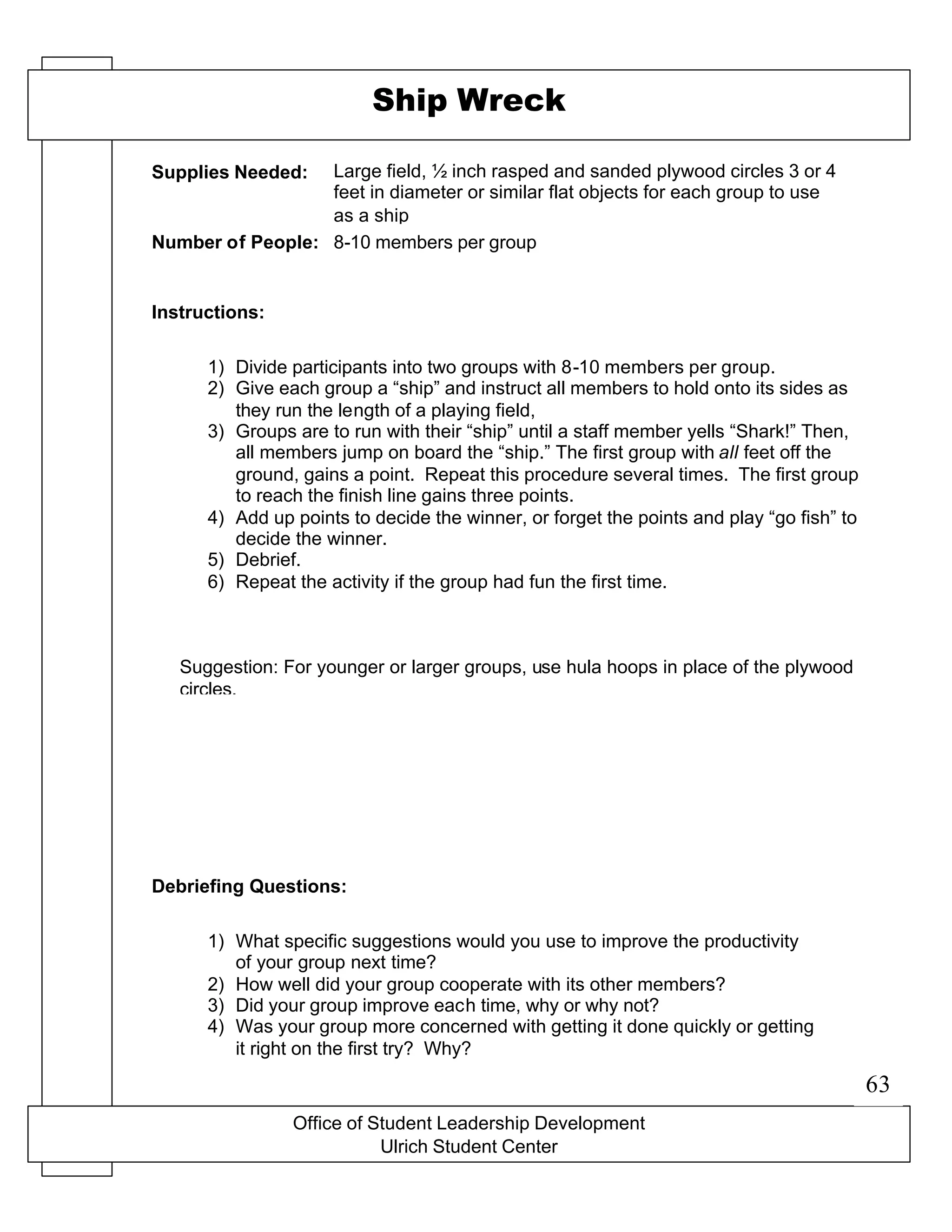 Office of Student Leadership Development
Ulrich Student Center
Supplies Needed:
Number of People:
Instructions:
Debriefing Questions:
Ship Wreck
Large field, ½ inch rasped and sanded plywood circles 3 or 4
feet in diameter or similar flat objects for each group to use
as a ship
8-10 members per group
1) Divide participants into two groups with 8-10 members per group.
2) Give each group a “ship” and instruct all members to hold onto its sides as
they run the length of a playing field,
3) Groups are to run with their “ship” until a staff member yells “Shark!” Then,
all members jump on board the “ship.” The first group with all feet off the
ground, gains a point. Repeat this procedure several times. The first group
to reach the finish line gains three points.
4) Add up points to decide the winner, or forget the points and play “go fish” to
decide the winner.
5) Debrief.
6) Repeat the activity if the group had fun the first time.
Suggestion: For younger or larger groups, use hula hoops in place of the plywood
circles.
1) What specific suggestions would you use to improve the productivity
of your group next time?
2) How well did your group cooperate with its other members?
3) Did your group improve each time, why or why not?
4) Was your group more concerned with getting it done quickly or getting
it right on the first try? Why?
63
 