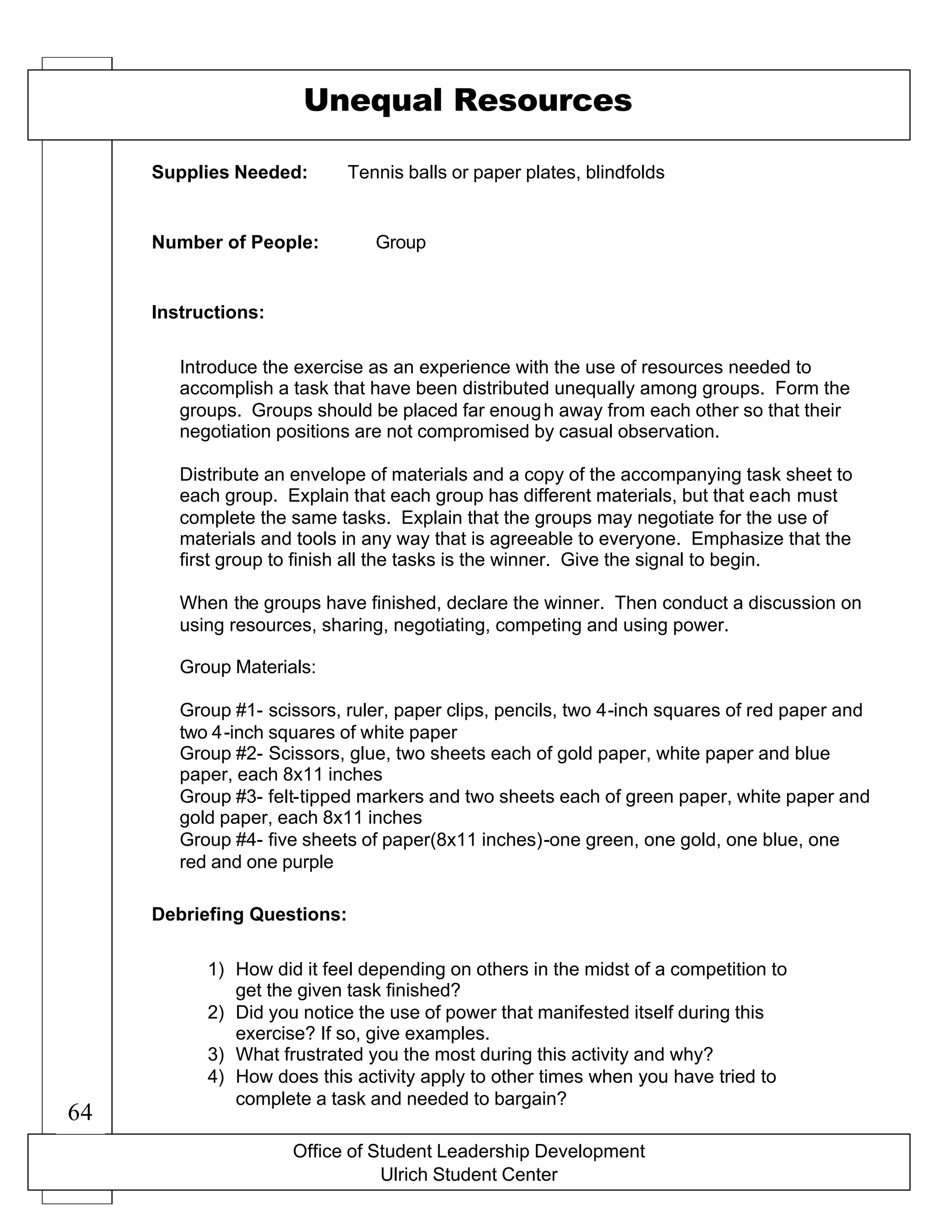 Office of Student Leadership Development
Ulrich Student Center
Supplies Needed:
Number of People:
Instructions:
Debriefing Questions:
Unequal Resources
Tennis balls or paper plates, blindfolds
Group
Introduce the exercise as an experience with the use of resources needed to
accomplish a task that have been distributed unequally among groups. Form the
groups. Groups should be placed far enough away from each other so that their
negotiation positions are not compromised by casual observation.
Distribute an envelope of materials and a copy of the accompanying task sheet to
each group. Explain that each group has different materials, but that each must
complete the same tasks. Explain that the groups may negotiate for the use of
materials and tools in any way that is agreeable to everyone. Emphasize that the
first group to finish all the tasks is the winner. Give the signal to begin.
When the groups have finished, declare the winner. Then conduct a discussion on
using resources, sharing, negotiating, competing and using power.
Group Materials:
Group #1- scissors, ruler, paper clips, pencils, two 4-inch squares of red paper and
two 4-inch squares of white paper
Group #2- Scissors, glue, two sheets each of gold paper, white paper and blue
paper, each 8x11 inches
Group #3- felt-tipped markers and two sheets each of green paper, white paper and
gold paper, each 8x11 inches
Group #4- five sheets of paper(8x11 inches)-one green, one gold, one blue, one
red and one purple
1) How did it feel depending on others in the midst of a competition to
get the given task finished?
2) Did you notice the use of power that manifested itself during this
exercise? If so, give examples.
3) What frustrated you the most during this activity and why?
4) How does this activity apply to other times when you have tried to
complete a task and needed to bargain?
64
 