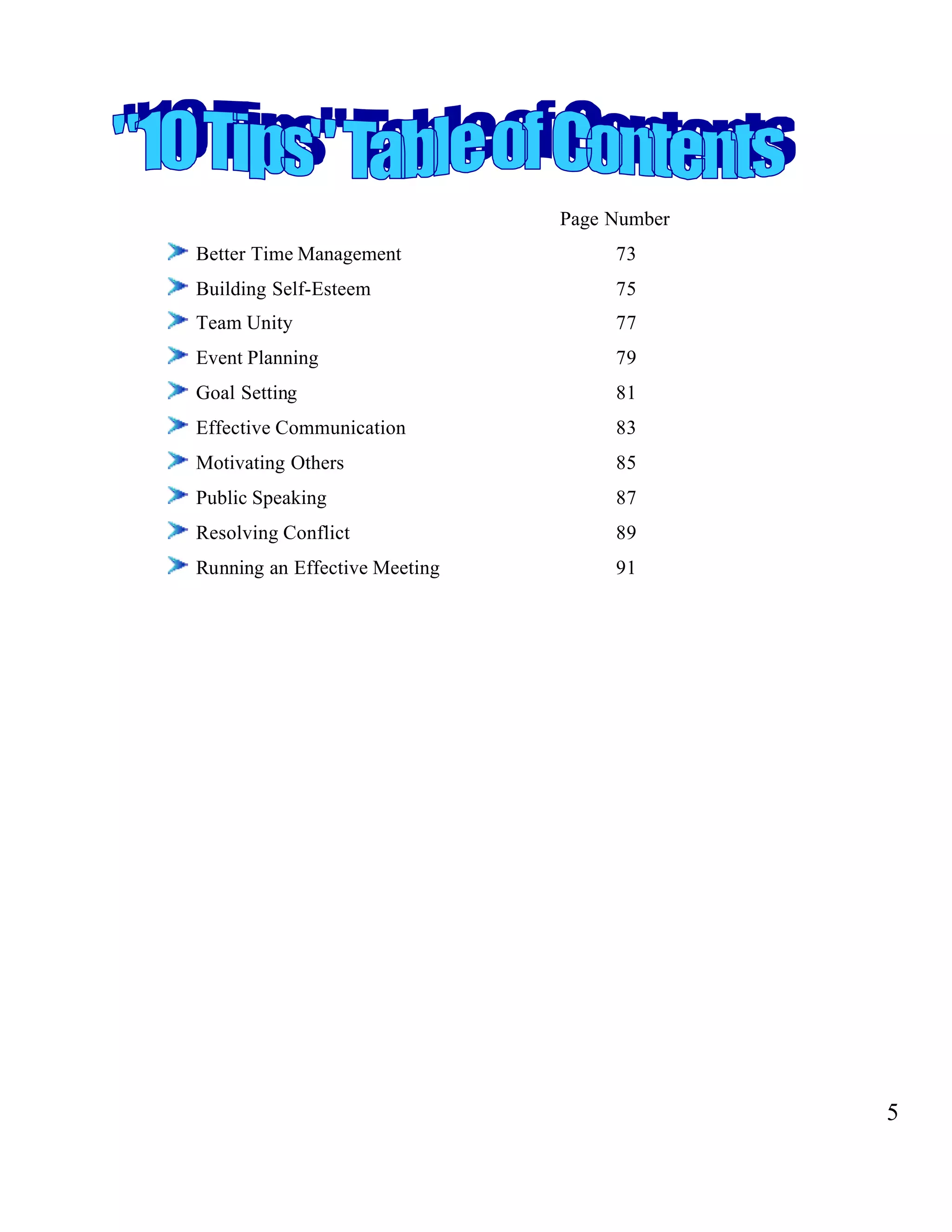 Page Number
Better Time Management 73
Building Self-Esteem 75
Team Unity 77
Event Planning 79
Goal Setting 81
Effective Communication 83
Motivating Others 85
Public Speaking 87
Resolving Conflict 89
Running an Effective Meeting 91
5
 
