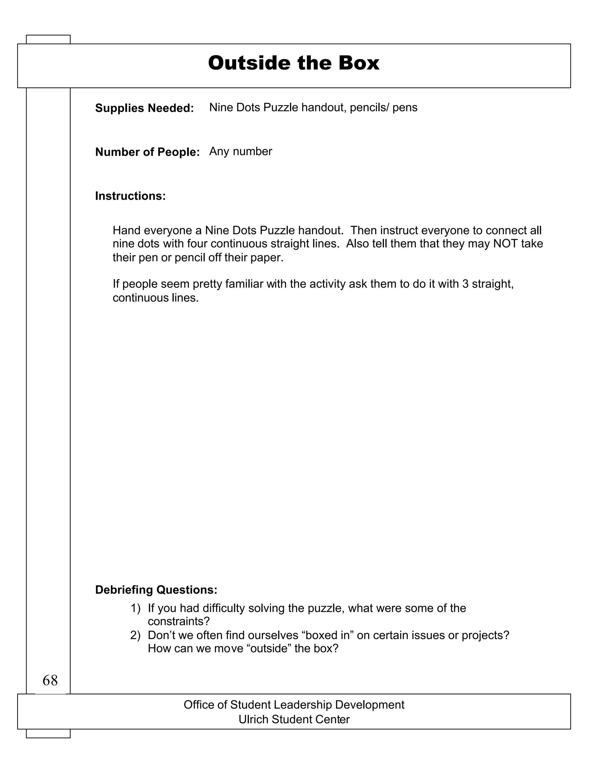 Office of Student Leadership Development
Ulrich Student Center
Supplies Needed:
Number of People:
Instructions:
Debriefing Questions:
Outside the Box
Nine Dots Puzzle handout, pencils/ pens
Any number
Hand everyone a Nine Dots Puzzle handout. Then instruct everyone to connect all
nine dots with four continuous straight lines. Also tell them that they may NOT take
their pen or pencil off their paper.
If people seem pretty familiar with the activity ask them to do it with 3 straight,
continuous lines.
1) If you had difficulty solving the puzzle, what were some of the
constraints?
2) Don’t we often find ourselves “boxed in” on certain issues or projects?
How can we move “outside” the box?
68
 
