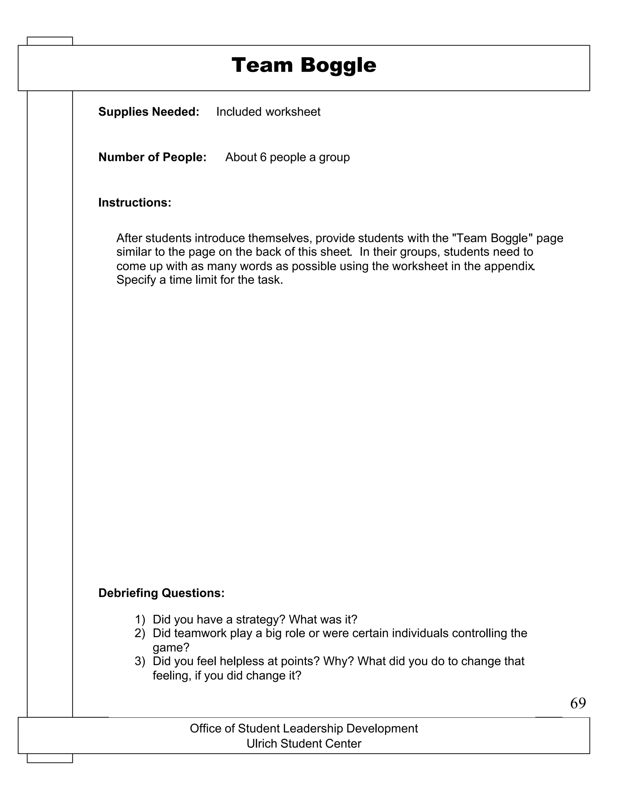 Office of Student Leadership Development
Ulrich Student Center
Supplies Needed:
Number of People:
Instructions:
Debriefing Questions:
Team Boggle
Included worksheet
About 6 people a group
After students introduce themselves, provide students with the "Team Boggle" page
similar to the page on the back of this sheet. In their groups, students need to
come up with as many words as possible using the worksheet in the appendix.
Specify a time limit for the task.
1) Did you have a strategy? What was it?
2) Did teamwork play a big role or were certain individuals controlling the
game?
3) Did you feel helpless at points? Why? What did you do to change that
feeling, if you did change it?
69
 