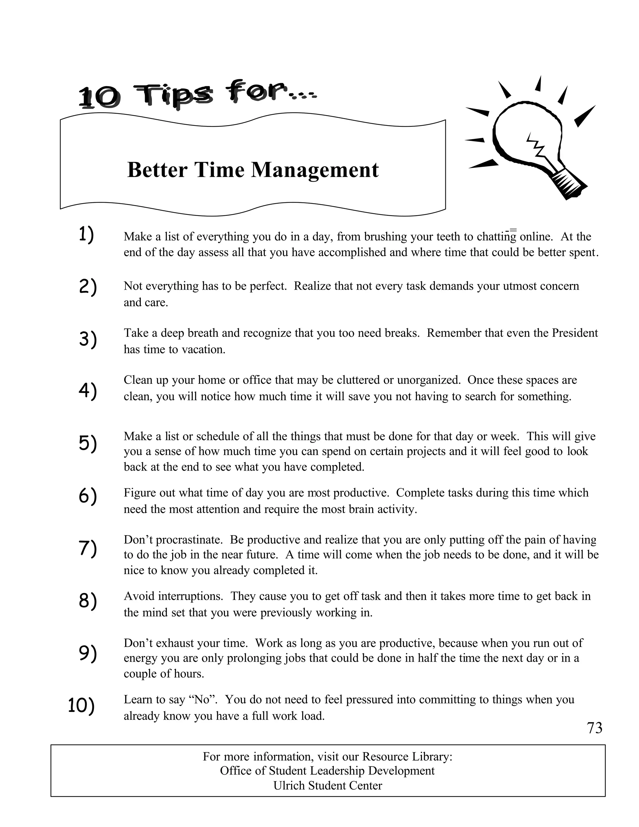 1)
2)
3)
4)
5)
6)
7)
8)
9)
10)
-=
Better Time Management
Make a list of everything you do in a day, from brushing your teeth to chatting online. At the
end of the day assess all that you have accomplished and where time that could be better spent.
Make a list or schedule of all the things that must be done for that day or week. This will give
you a sense of how much time you can spend on certain projects and it will feel good to look
back at the end to see what you have completed.
Take a deep breath and recognize that you too need breaks. Remember that even the President
has time to vacation.
Not everything has to be perfect. Realize that not every task demands your utmost concern
and care.
Figure out what time of day you are most productive. Complete tasks during this time which
need the most attention and require the most brain activity.
Don’t procrastinate. Be productive and realize that you are only putting off the pain of having
to do the job in the near future. A time will come when the job needs to be done, and it will be
nice to know you already completed it.
Clean up your home or office that may be cluttered or unorganized. Once these spaces are
clean, you will notice how much time it will save you not having to search for something.
Avoid interruptions. They cause you to get off task and then it takes more time to get back in
the mind set that you were previously working in.
Don’t exhaust your time. Work as long as you are productive, because when you run out of
energy you are only prolonging jobs that could be done in half the time the next day or in a
couple of hours.
Learn to say “No”. You do not need to feel pressured into committing to things when you
already know you have a full work load.
73
For more information, visit our Resource Library:
Office of Student Leadership Development
Ulrich Student Center
 