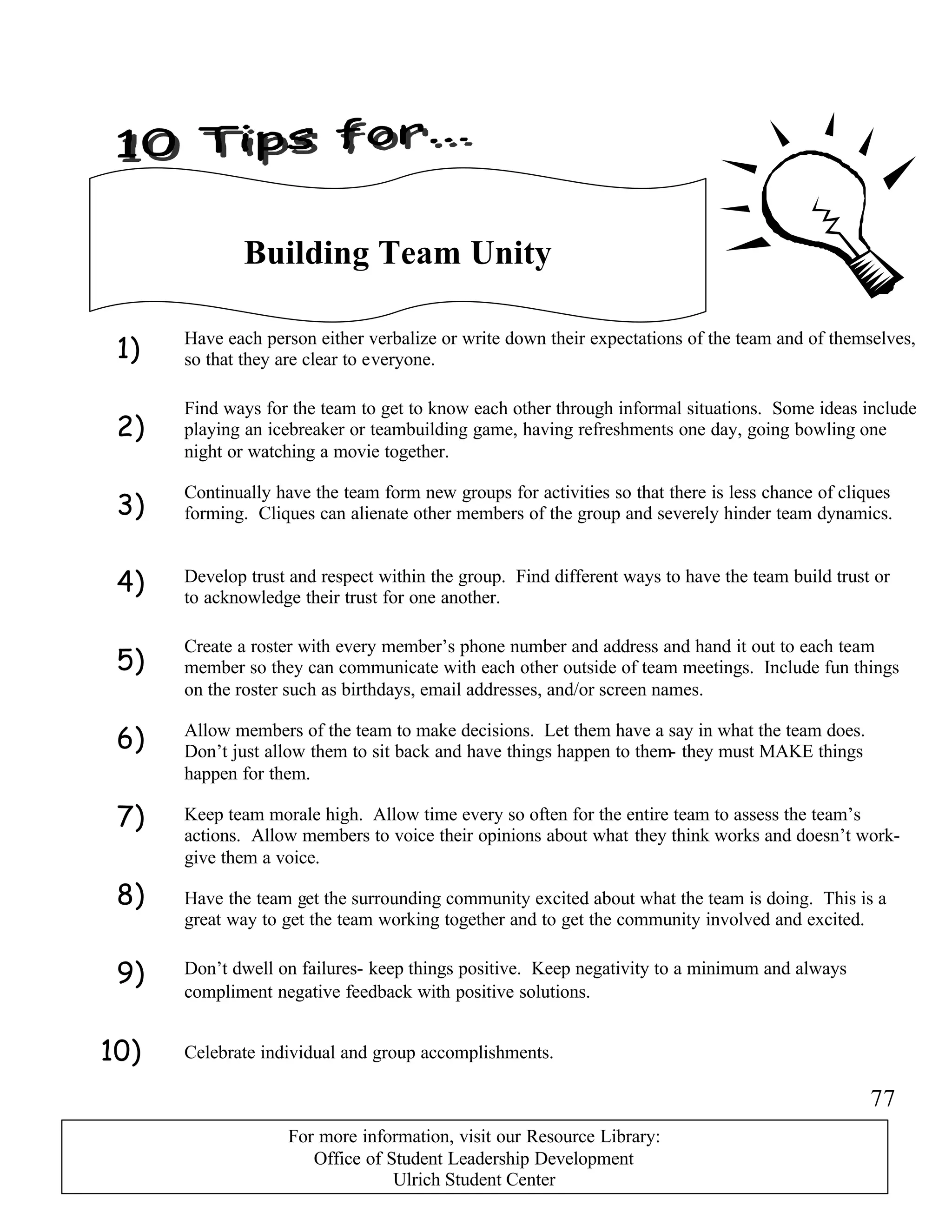 1)
2)
3)
4)
5)
6)
7)
8)
9)
10)
Building Team Unity
Have each person either verbalize or write down their expectations of the team and of themselves,
so that they are clear to everyone.
Find ways for the team to get to know each other through informal situations. Some ideas include
playing an icebreaker or teambuilding game, having refreshments one day, going bowling one
night or watching a movie together.
Continually have the team form new groups for activities so that there is less chance of cliques
forming. Cliques can alienate other members of the group and severely hinder team dynamics.
Create a roster with every member’s phone number and address and hand it out to each team
member so they can communicate with each other outside of team meetings. Include fun things
on the roster such as birthdays, email addresses, and/or screen names.
Allow members of the team to make decisions. Let them have a say in what the team does.
Don’t just allow them to sit back and have things happen to them- they must MAKE things
happen for them.
Keep team morale high. Allow time every so often for the entire team to assess the team’s
actions. Allow members to voice their opinions about what they think works and doesn’t work-
give them a voice.
Develop trust and respect within the group. Find different ways to have the team build trust or
to acknowledge their trust for one another.
Have the team get the surrounding community excited about what the team is doing. This is a
great way to get the team working together and to get the community involved and excited.
Don’t dwell on failures- keep things positive. Keep negativity to a minimum and always
compliment negative feedback with positive solutions.
Celebrate individual and group accomplishments.
77
For more information, visit our Resource Library:
Office of Student Leadership Development
Ulrich Student Center
 
