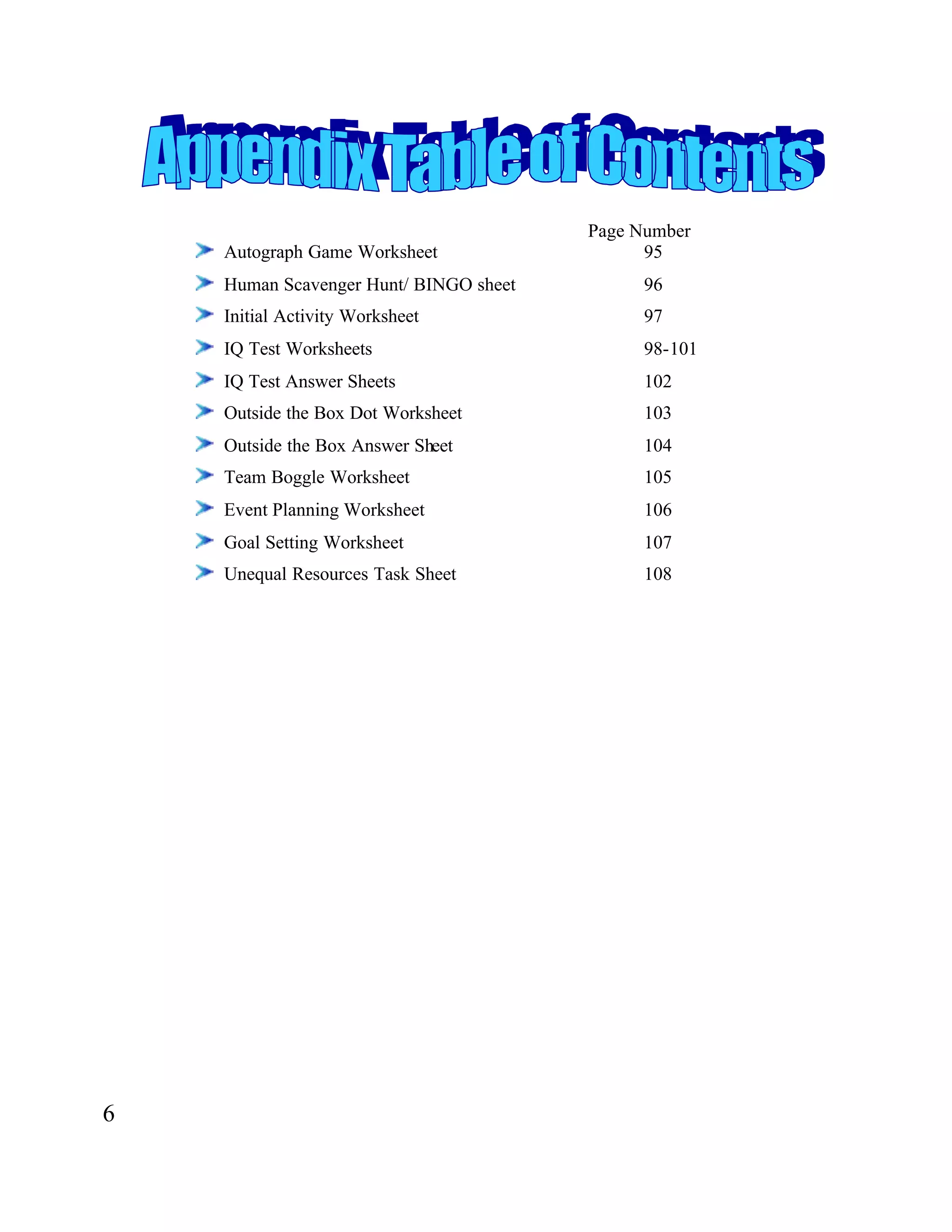 Page Number
Autograph Game Worksheet 95
Human Scavenger Hunt/ BINGO sheet 96
Initial Activity Worksheet 97
IQ Test Worksheets 98-101
IQ Test Answer Sheets 102
Outside the Box Dot Worksheet 103
Outside the Box Answer Sheet 104
Team Boggle Worksheet 105
Event Planning Worksheet 106
Goal Setting Worksheet 107
Unequal Resources Task Sheet 108
6
 