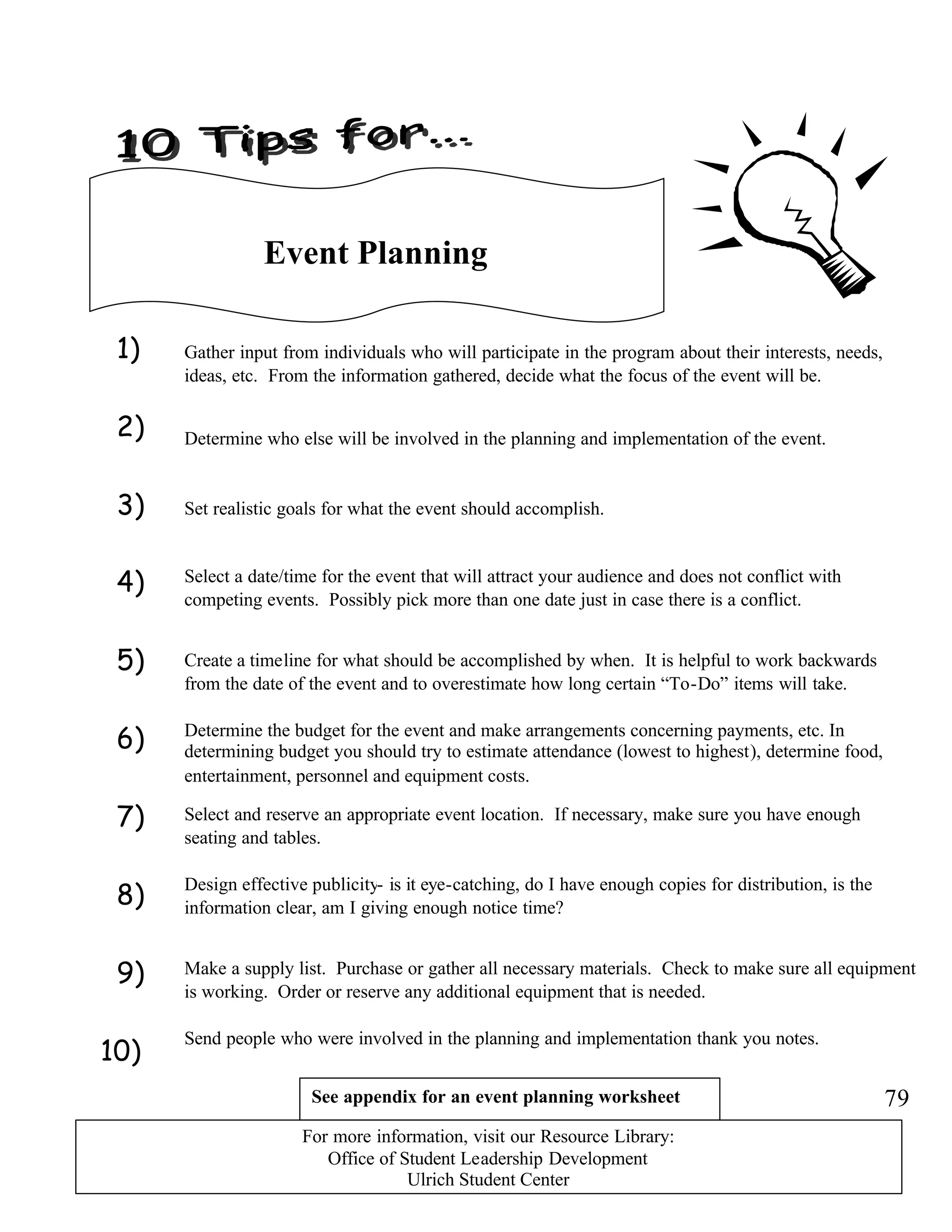 1)
2)
3)
4)
5)
6)
7)
8)
9)
10)
Event Planning
Gather input from individuals who will participate in the program about their interests, needs,
ideas, etc. From the information gathered, decide what the focus of the event will be.
Determine who else will be involved in the planning and implementation of the event.
Set realistic goals for what the event should accomplish.
Create a timeline for what should be accomplished by when. It is helpful to work backwards
from the date of the event and to overestimate how long certain “To-Do” items will take.
Select and reserve an appropriate event location. If necessary, make sure you have enough
seating and tables.
Determine the budget for the event and make arrangements concerning payments, etc. In
determining budget you should try to estimate attendance (lowest to highest), determine food,
entertainment, personnel and equipment costs.
Select a date/time for the event that will attract your audience and does not conflict with
competing events. Possibly pick more than one date just in case there is a conflict.
Design effective publicity- is it eye-catching, do I have enough copies for distribution, is the
information clear, am I giving enough notice time?
Make a supply list. Purchase or gather all necessary materials. Check to make sure all equipment
is working. Order or reserve any additional equipment that is needed.
Send people who were involved in the planning and implementation thank you notes.
See appendix for an event planning worksheet 79
For more information, visit our Resource Library:
Office of Student Leadership Development
Ulrich Student Center
 