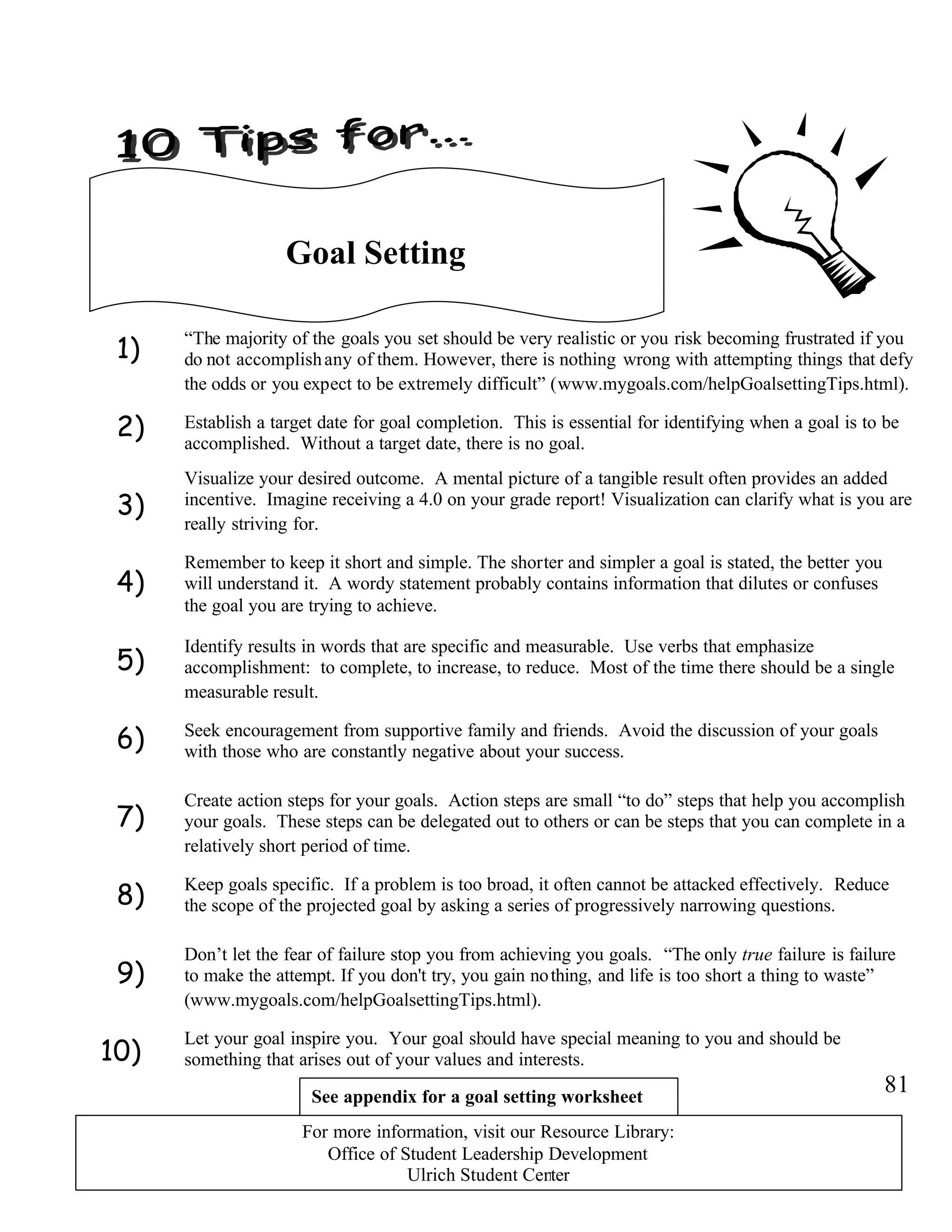 1)
2)
3)
4)
5)
6)
7)
8)
9)
10)
Goal Setting
“The majority of the goals you set should be very realistic or you risk becoming frustrated if you
do not accomplishany of them. However, there is nothing wrong with attempting things that defy
the odds or you expect to be extremely difficult” (www.mygoals.com/helpGoalsettingTips.html).
Establish a target date for goal completion. This is essential for identifying when a goal is to be
accomplished. Without a target date, there is no goal.
Visualize your desired outcome. A mental picture of a tangible result often provides an added
incentive. Imagine receiving a 4.0 on your grade report! Visualization can clarify what is you are
really striving for.
Identify results in words that are specific and measurable. Use verbs that emphasize
accomplishment: to complete, to increase, to reduce. Most of the time there should be a single
measurable result.
Seek encouragement from supportive family and friends. Avoid the discussion of your goals
with those who are constantly negative about your success.
Create action steps for your goals. Action steps are small “to do” steps that help you accomplish
your goals. These steps can be delegated out to others or can be steps that you can complete in a
relatively short period of time.
Remember to keep it short and simple. The shorter and simpler a goal is stated, the better you
will understand it. A wordy statement probably contains information that dilutes or confuses
the goal you are trying to achieve.
Let your goal inspire you. Your goal should have special meaning to you and should be
something that arises out of your values and interests.
Keep goals specific. If a problem is too broad, it often cannot be attacked effectively. Reduce
the scope of the projected goal by asking a series of progressively narrowing questions.
Don’t let the fear of failure stop you from achieving you goals. “The only true failure is failure
to make the attempt. If you don't try, you gain nothing, and life is too short a thing to waste”
(www.mygoals.com/helpGoalsettingTips.html).
81See appendix for a goal setting worksheet
For more information, visit our Resource Library:
Office of Student Leadership Development
Ulrich Student Center
 