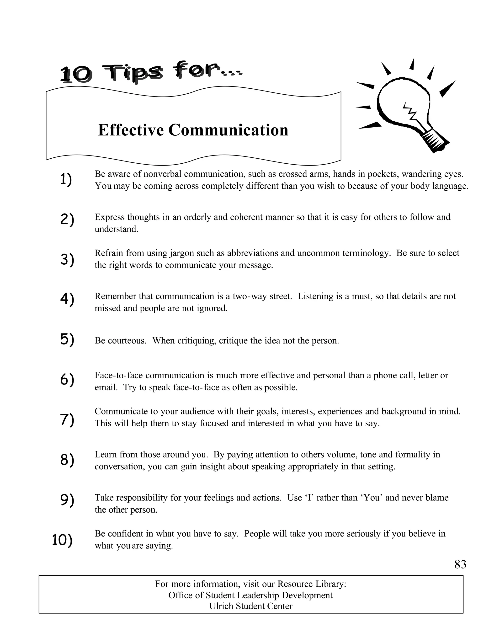 1)
2)
3)
4)
5)
6)
7)
8)
9)
10)
Effective Communication
Be aware of nonverbal communication, such as crossed arms, hands in pockets, wandering eyes.
You may be coming across completely different than you wish to because of your body language.
Express thoughts in an orderly and coherent manner so that it is easy for others to follow and
understand.
Refrain from using jargon such as abbreviations and uncommon terminology. Be sure to select
the right words to communicate your message.
Be courteous. When critiquing, critique the idea not the person.
Face-to-face communication is much more effective and personal than a phone call, letter or
email. Try to speak face-to-face as often as possible.
Communicate to your audience with their goals, interests, experiences and background in mind.
This will help them to stay focused and interested in what you have to say.
Remember that communication is a two-way street. Listening is a must, so that details are not
missed and people are not ignored.
Learn from those around you. By paying attention to others volume, tone and formality in
conversation, you can gain insight about speaking appropriately in that setting.
Take responsibility for your feelings and actions. Use ‘I’ rather than ‘You’ and never blame
the other person.
Be confident in what you have to say. People will take you more seriously if you believe in
what youare saying.
83
For more information, visit our Resource Library:
Office of Student Leadership Development
Ulrich Student Center
 