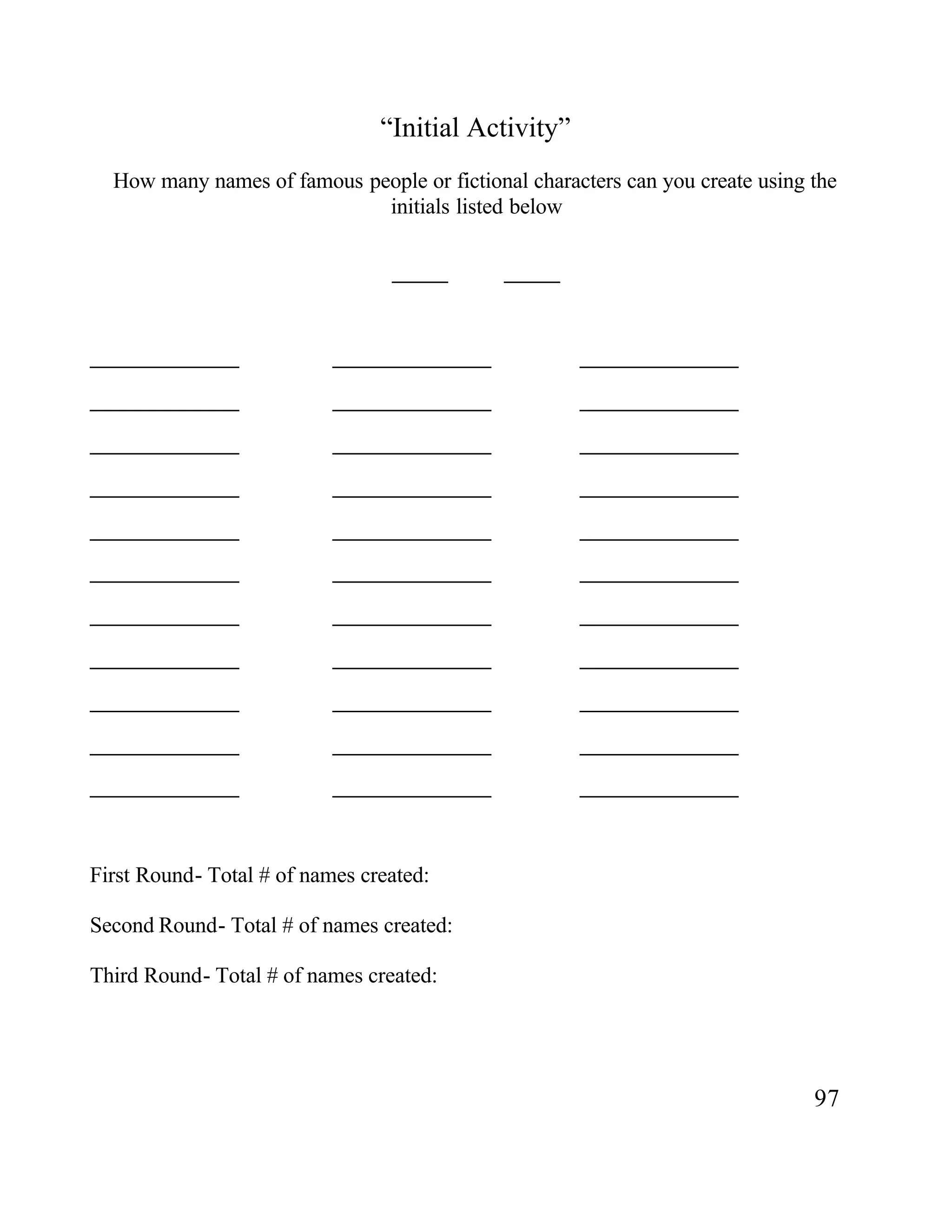 “Initial Activity”
How many names of famous people or fictional characters can you create using the
initials listed below
______ ______
________________ _________________ _________________
________________ _________________ _________________
________________ _________________ _________________
________________ _________________ _________________
________________ _________________ _________________
________________ _________________ _________________
________________ _________________ _________________
________________ _________________ _________________
________________ _________________ _________________
________________ _________________ _________________
________________ _________________ _________________
First Round- Total # of names created:
Second Round- Total # of names created:
Third Round- Total # of names created:
97
 