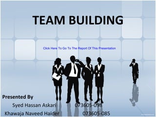 TEAM BUILDING Presented By Syed Hassan Askari 073605-098 Khawaja Naveed Haider 073605-085 Click Here To Go To The Report Of This Presentation 