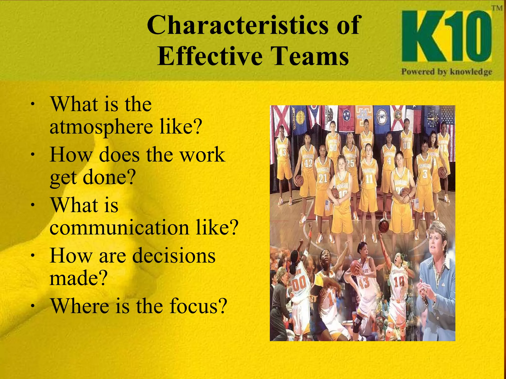 Characteristics of Effective Teams What is the atmosphere like? How does the work get done? What is communication like? How are decisions made? Where is the focus? 