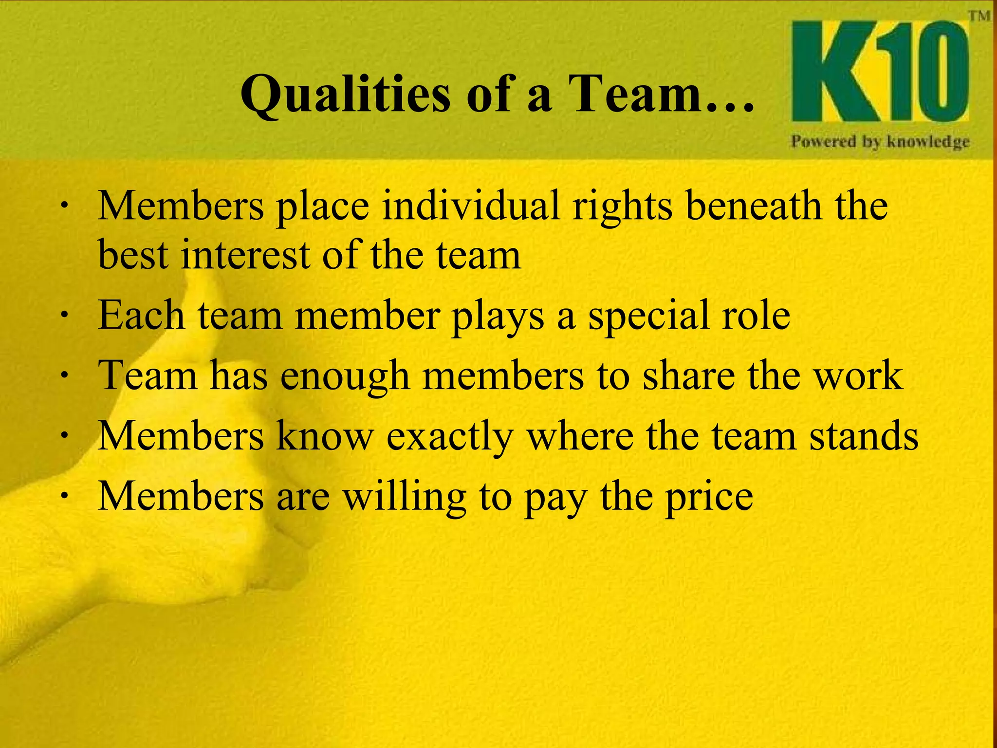Qualities of a Team… Members place individual rights beneath the best interest of the team  Each team member plays a special role Team has enough members to share the work Members know exactly where the team stands Members are willing to pay the price 