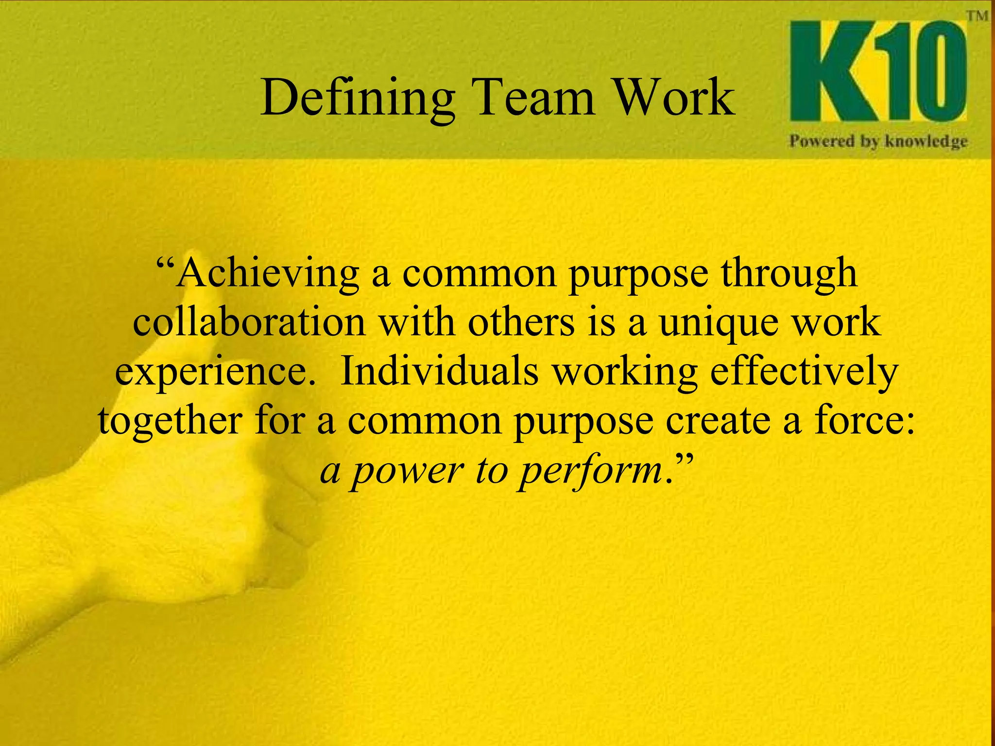 “ Achieving a common purpose through collaboration with others is a unique work experience.  Individuals working effectively together for a common purpose create a force:  a power to perform .” Defining Team Work 
