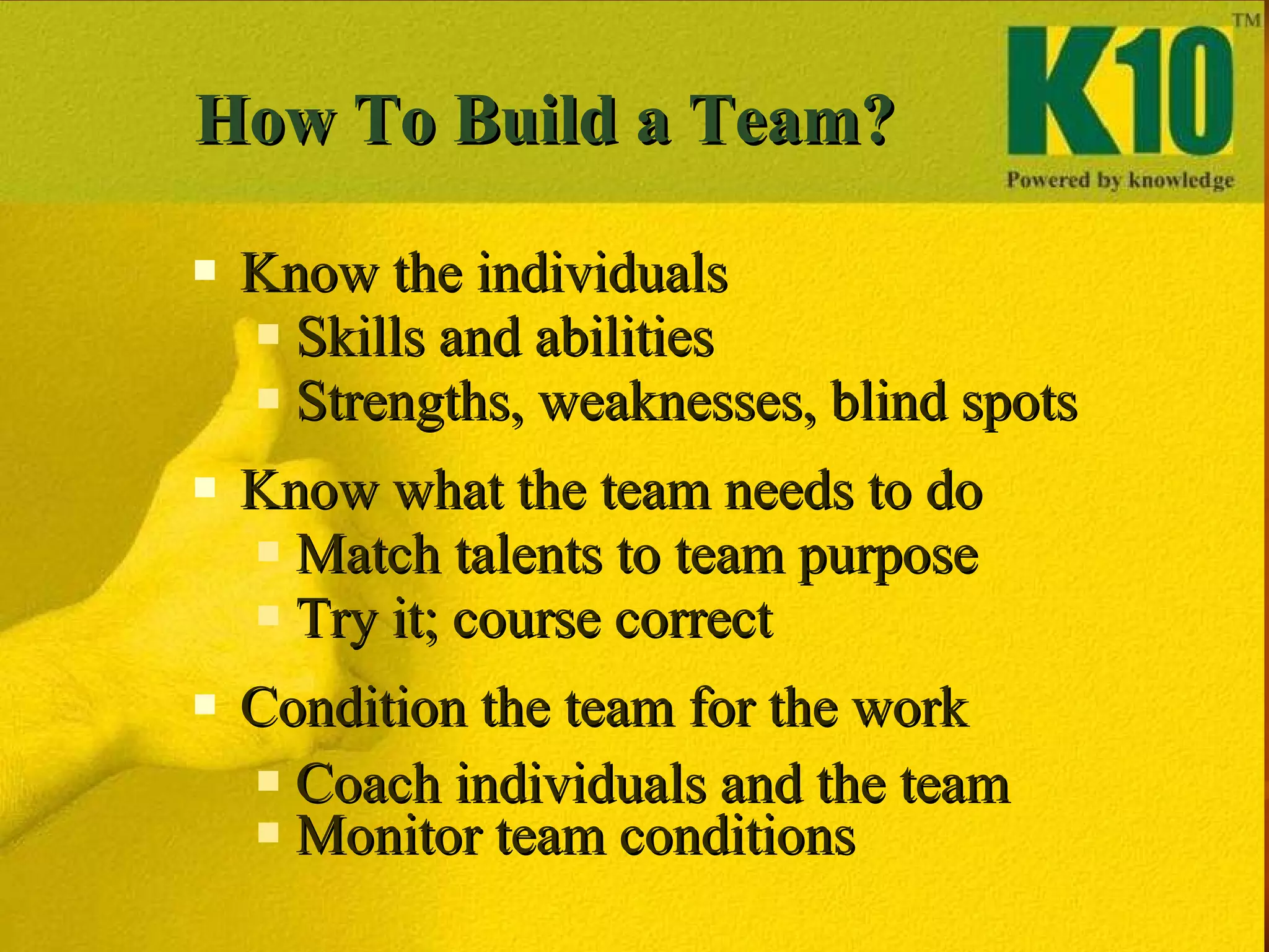 How To Build a Team? Know the individuals Skills and abilities Strengths, weaknesses, blind spots Know what the team needs to do Match talents to team purpose Try it; course correct Condition the team for the work Coach individuals and the team Monitor team conditions 