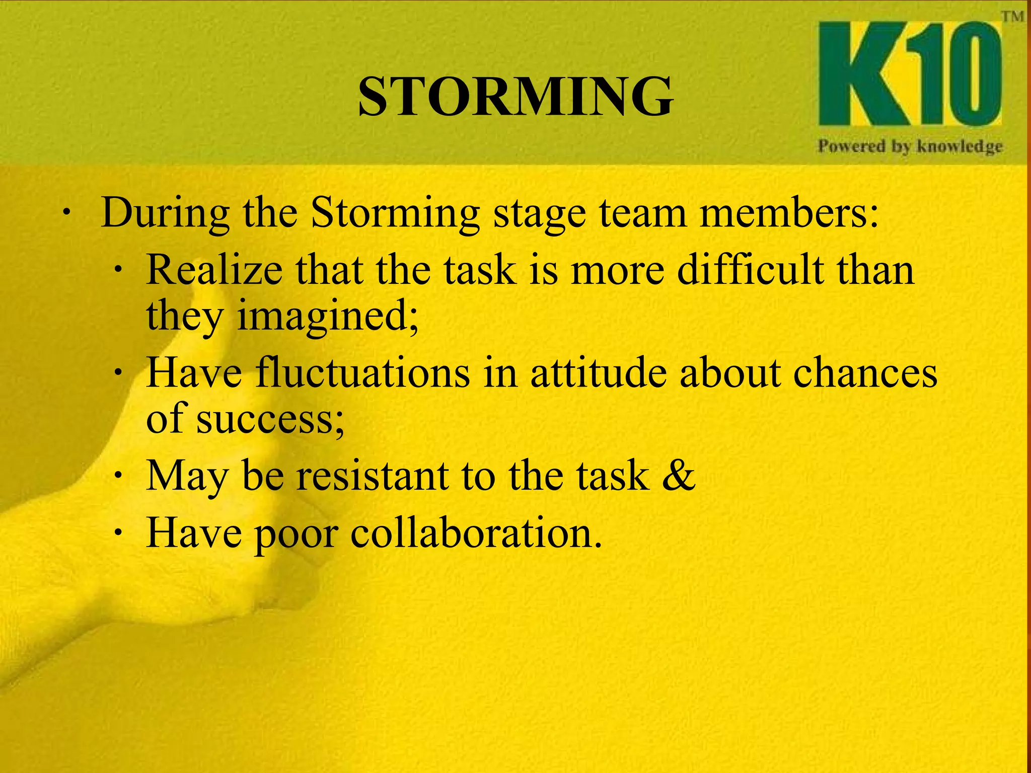 STORMING During the Storming stage team members: Realize that the task is more difficult than they imagined; Have fluctuations in attitude about chances of success;  May be resistant to the task & Have poor collaboration. 