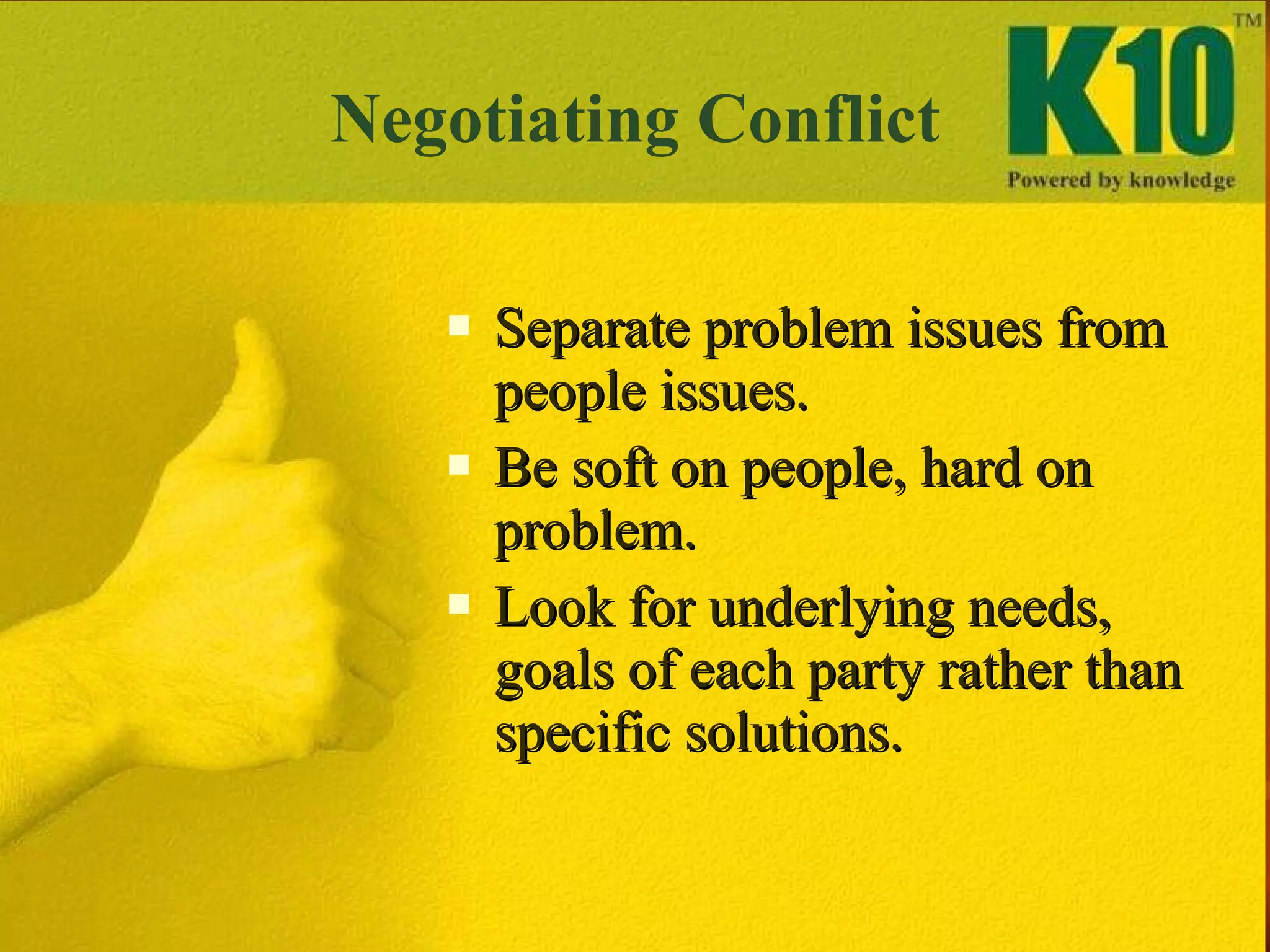 Negotiating Conflict Separate problem issues from people issues. Be soft on people, hard on problem. Look for underlying needs, goals of each party rather than specific solutions. 