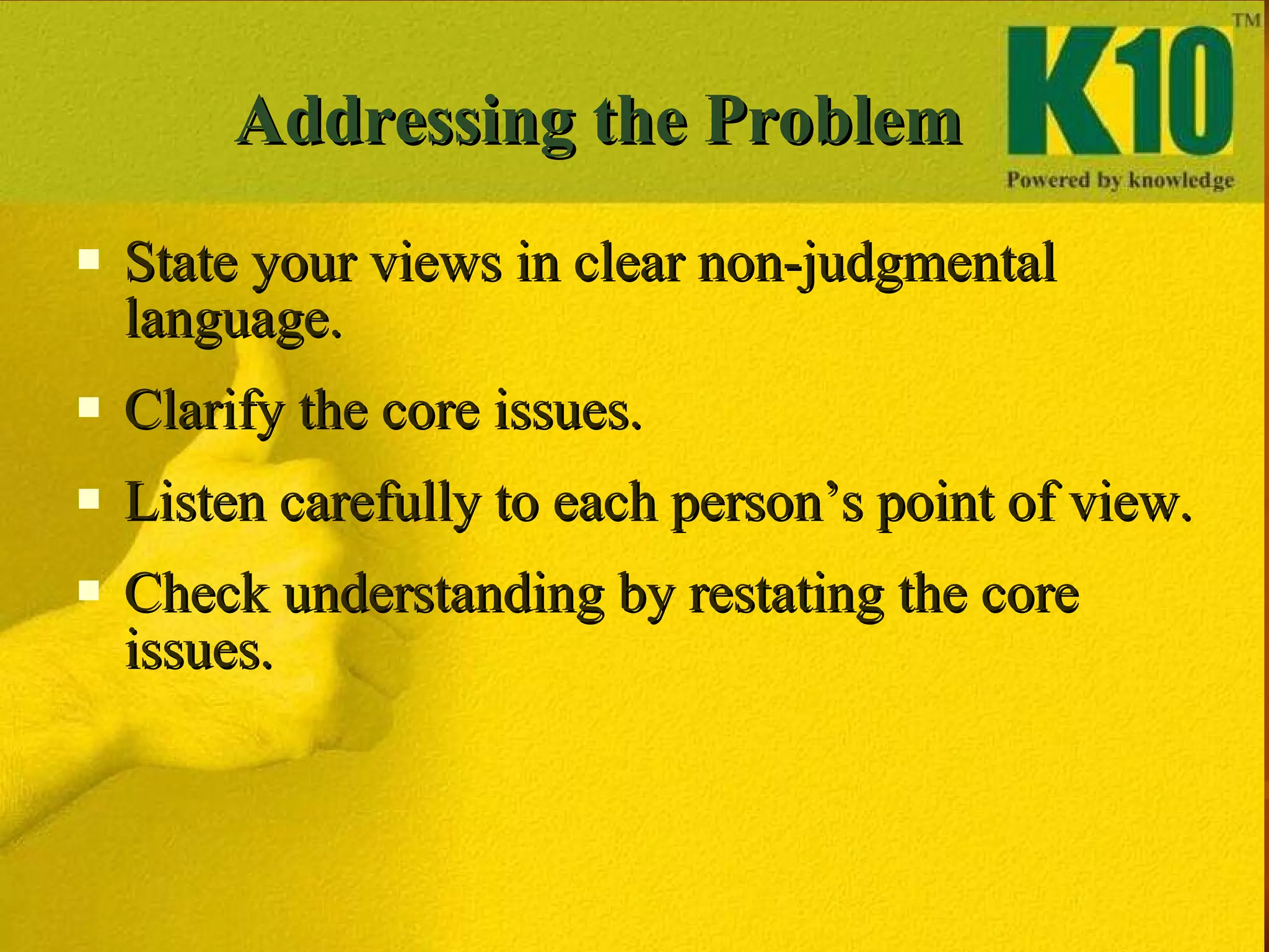 Addressing the Problem State your views in clear non-judgmental language. Clarify the core issues.  Listen carefully to each person’s point of view. Check understanding by restating the core issues. 