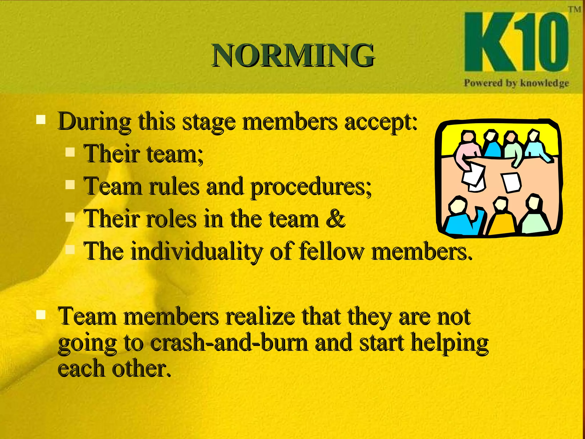 NORMING During this stage members accept: Their team; Team rules and procedures; Their roles in the team & The individuality of fellow members. Team members realize that they are not going to crash-and-burn and start helping each other. 
