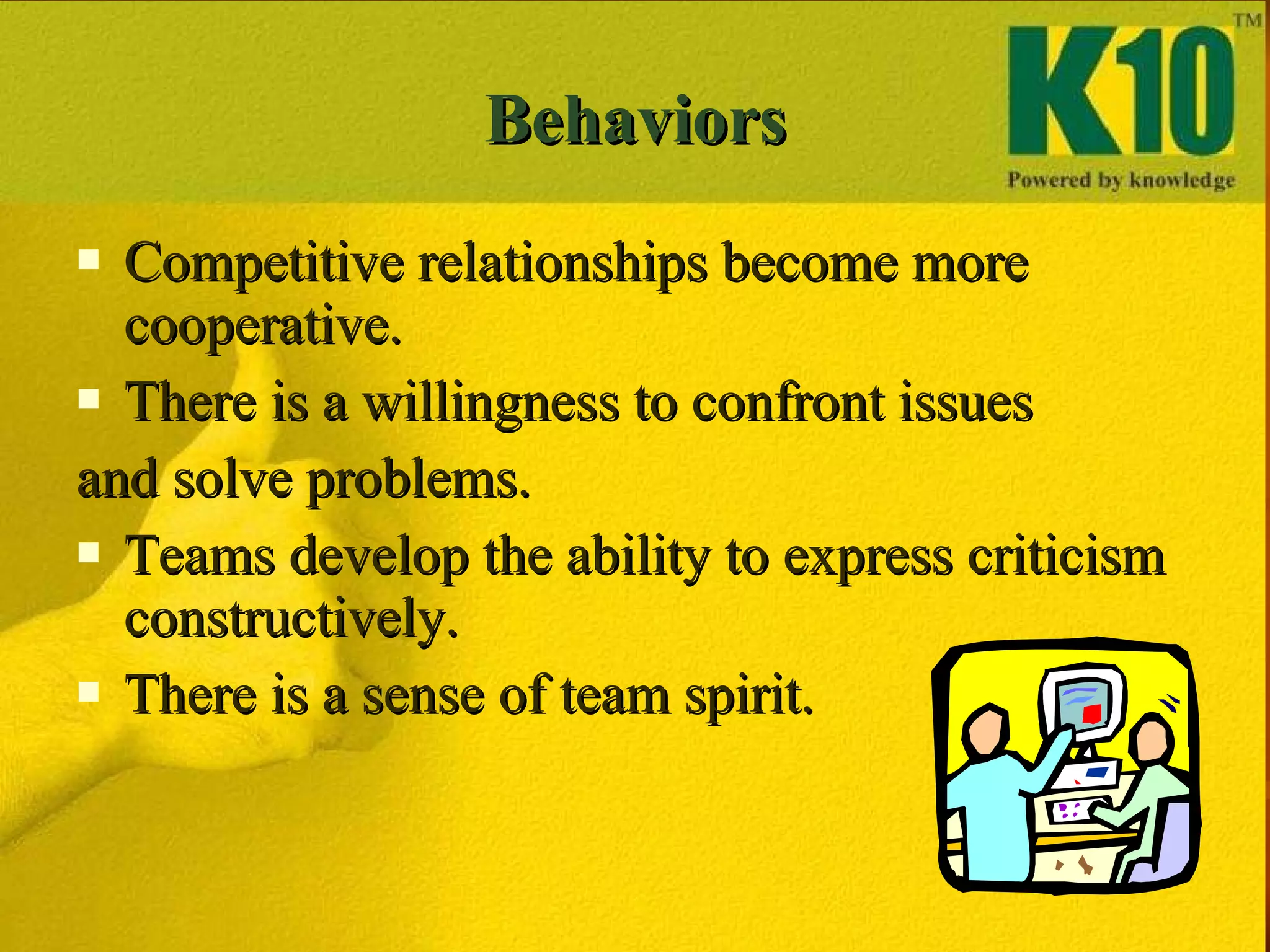 Behaviors Competitive relationships become more cooperative. There is a willingness to confront issues  and solve problems. Teams develop the ability to express criticism constructively. There is a sense of team spirit. 