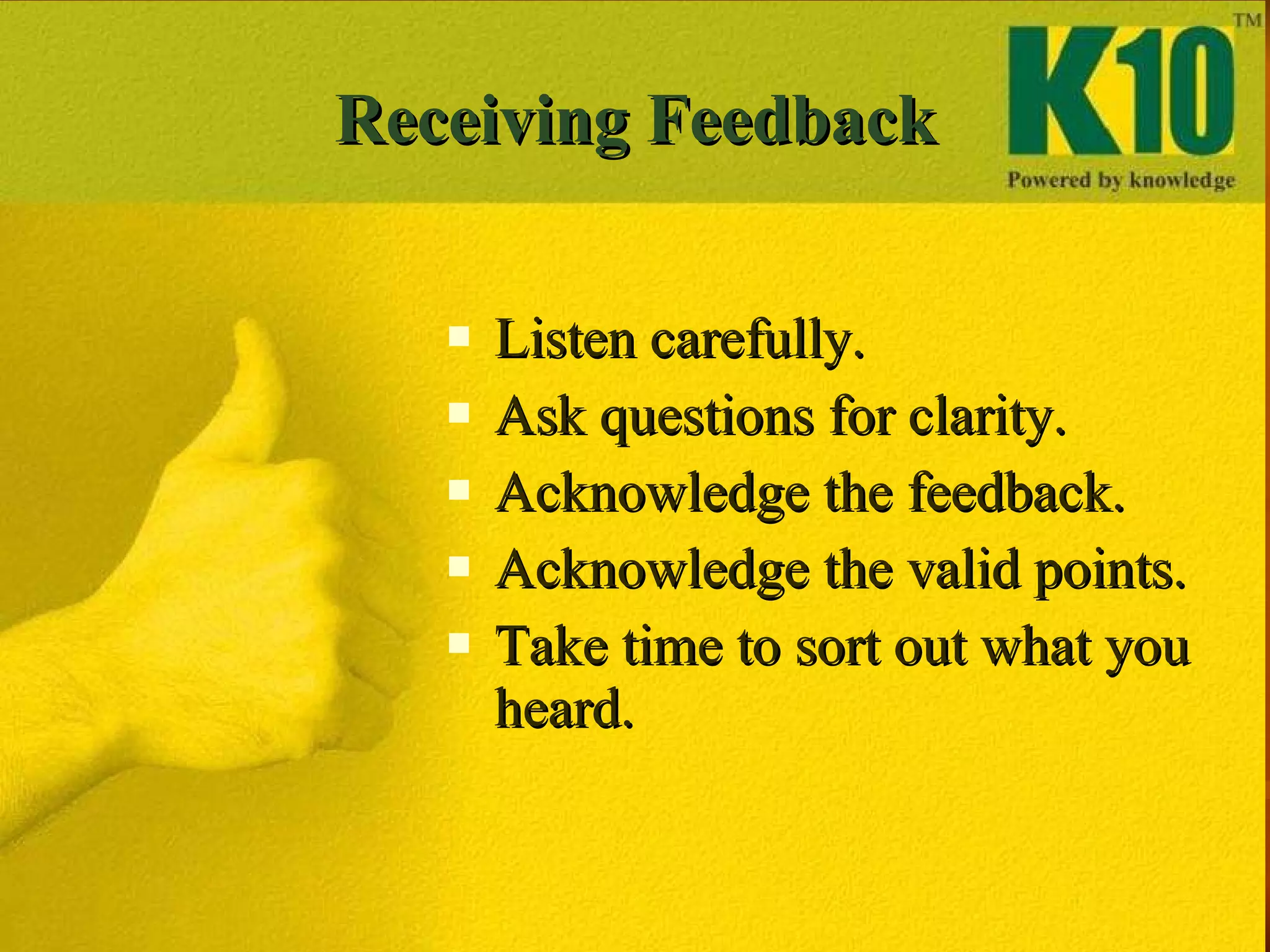 Receiving Feedback Listen carefully. Ask questions for clarity. Acknowledge the feedback. Acknowledge the valid points. Take time to sort out what you heard. 