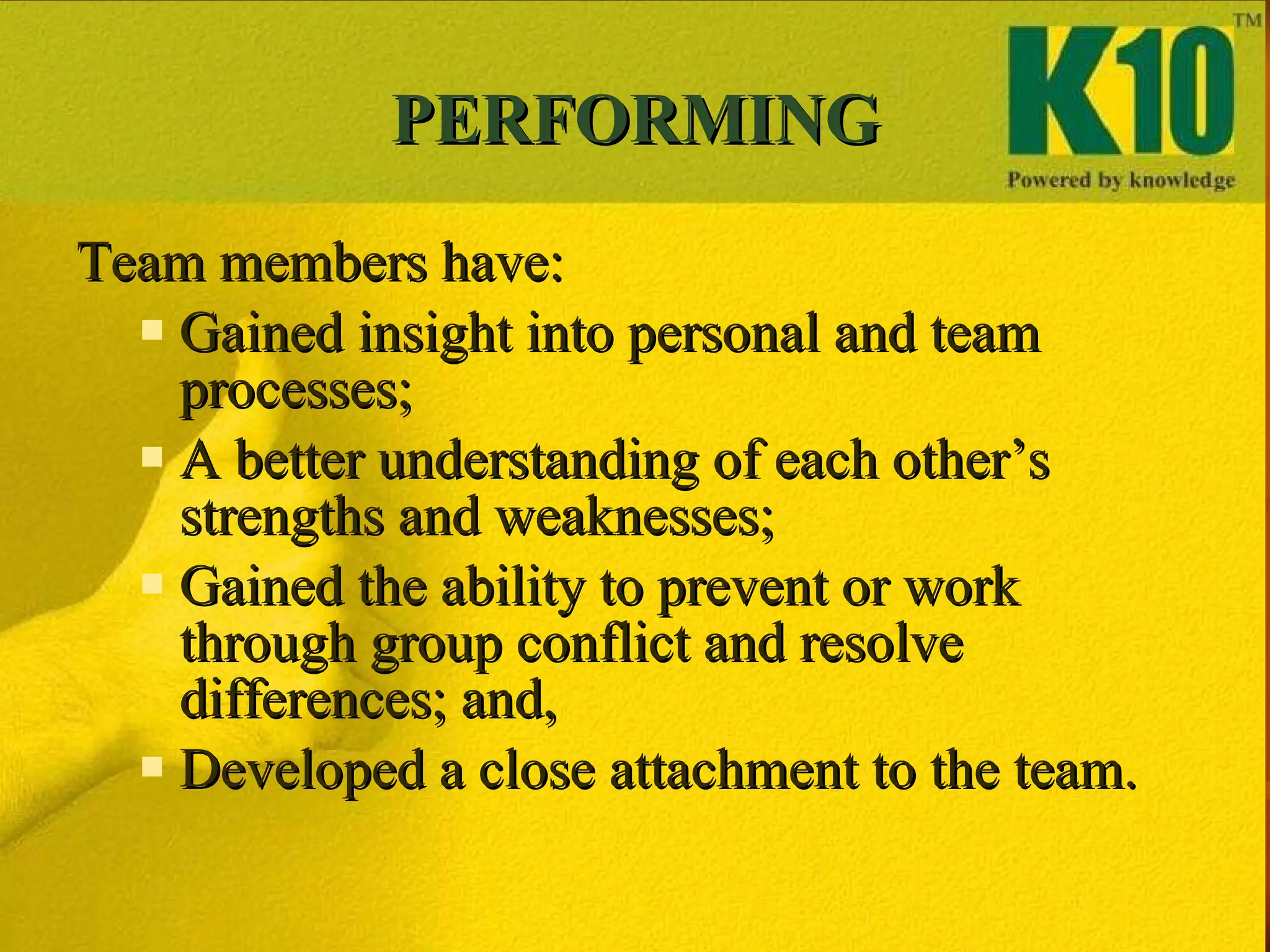 PERFORMING Team members have: Gained insight into personal and team processes; A better understanding of each other’s strengths and weaknesses; Gained the ability to prevent or work through group conflict and resolve differences; and, Developed a close attachment to the team. 