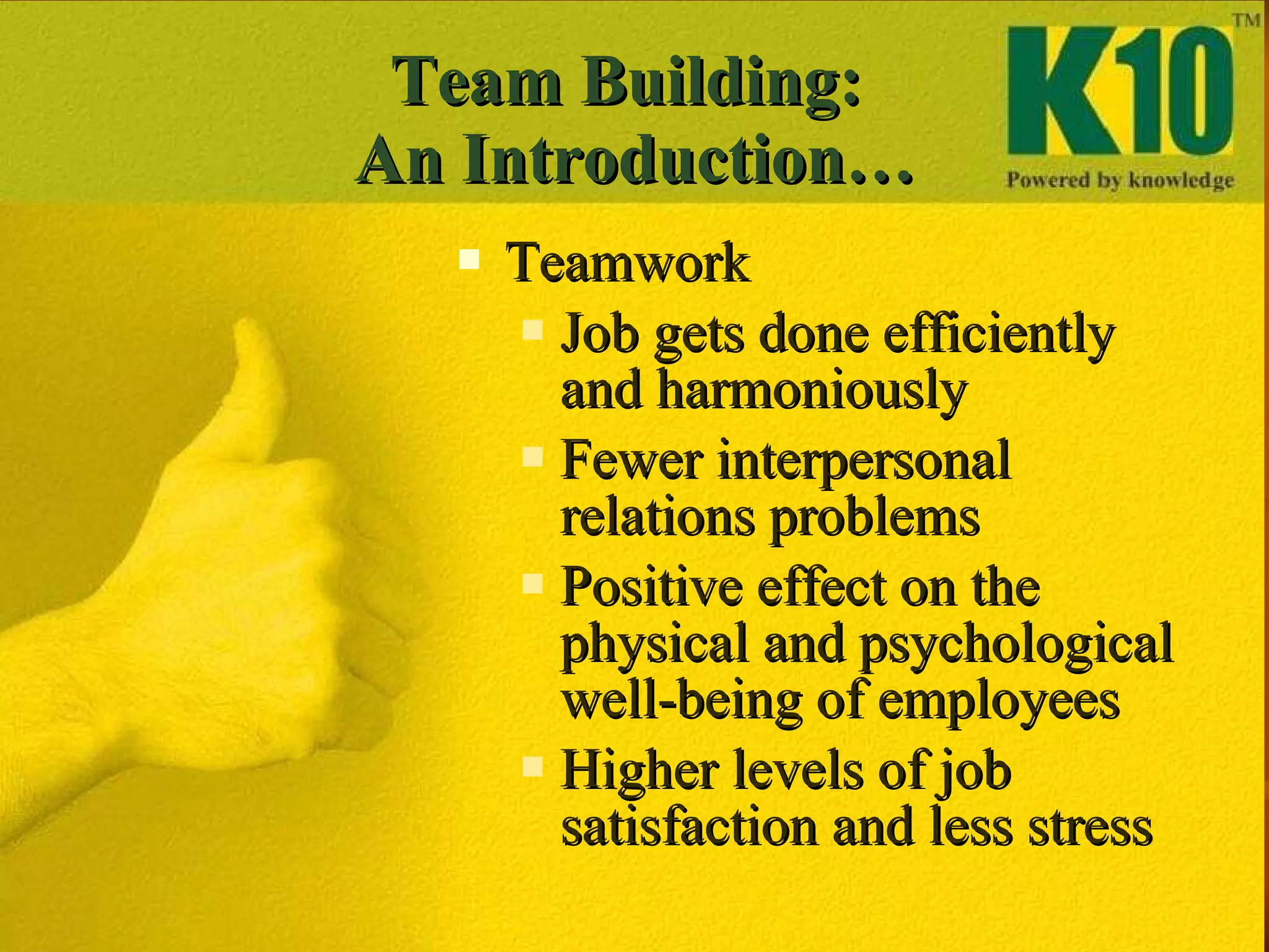 Team Building:  An Introduction… Teamwork  Job gets done efficiently and harmoniously Fewer interpersonal relations problems  Positive effect on the physical and psychological well-being of employees Higher levels of job satisfaction and less stress 