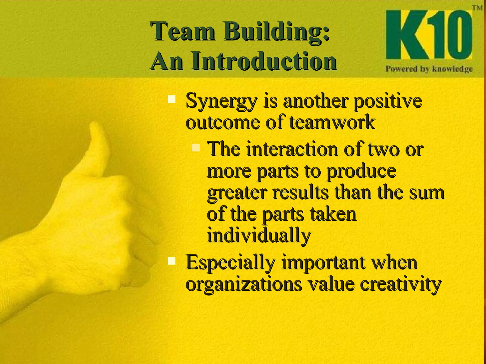 Team Building:  An Introduction Synergy is another positive outcome of teamwork The interaction of two or more parts to produce greater results than the sum of the parts taken individually Especially important when organizations value creativity  